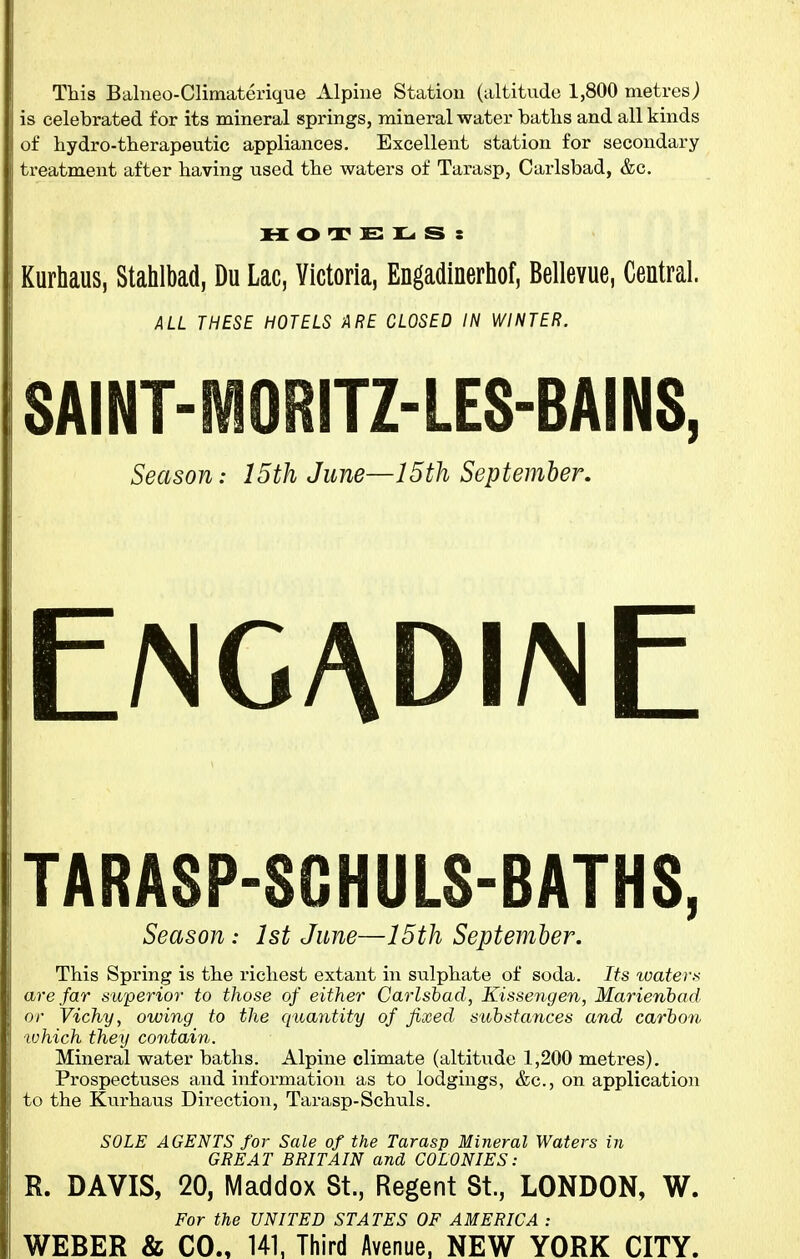 This Balneo-Climaterique Alpine Station (altitude 1,800 metres) is celebrated for its mineral springs, mineral water batlis and all kinds of hydro-therapeutic appliances. Excellent station for secondary treatment after having used the waters of Tarasp, Carlsbad, &c. MOTELS: Kurhaus, Stahlbad, Du Lac, Victoria, Engadinerhof, Bellevue, Central. ALL THESE HOTELS ARE CLOSED IN WINTER. SAINT-MORITZ-LES-BAINS, Season: 15th June—I5th September, E/ngadi/nE TARASP-SCHULS-BATHS, Season: 1st June—15th September. This Spring is the richest extant in sulphate of soda. Its %vaters are far superior to those of either Carlshad, Kissengen, Marienbad or Vichy, owing to the quantity of fixed substances and carbon which they contain. Mineral water baths. Alpine climate (altitude 1,200 metres). Prospectuses and information as to lodgings, &c., on application to the Kurhaus Direction, Tarasp-Schuls. SOLE AGENTS for Sale of the Tarasp Mineral Waters in GREAT BRITAIN and COLONIES: R. DAVIS, 20, Maddox St., Regent St., LONDON, W. For the UNITED STATES OF AMERICA : WEBER & CO., 141, Third Avenue, NEW YORK CITY.