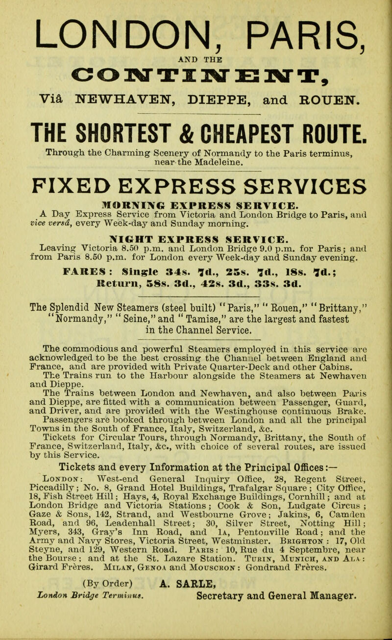 LONDON, PARIS, AND THE Via NEWHAVEN, DIEPPE, and ROUEN. THE SHORTEST & CHEAPEST ROUTE. Through the Charming Scenery of Normandy to the Paris terminus, near the Madeleine. FIXED EXPRESS SERVICES ItlORNIIVG EXPRESS SERVICE. A Day Express Service from Victoria and London Bridge to Paris, and vice versd, every Week-day and Sunday morning. NIGHT EXPRESS SERVICE. Leaving Victoria 8.50 p.m. and London Bridge 9.0 p.m. for Paris; and from Paris 8.50 p.m. for London every Week-day and Sunday evening. FARES: Single 34s. Id., 25s. Id., 18s. Id.; Return, 58s. 3d., 42s. 3d., 33s. 3d. The Splendid New Steamers (steel built) Paris,  Rouen, Brittany, Normandy,  Seine, and  Tamise, are the largest and fastest in the Channel Service. The commodious and powerful Steamers employed in this service are acknowledged to be the best crossing the Chan lel between England and France, and are provided with Private Quarter-Deck and other Cabins. The Trains run to the Harbour alongside the Steamers at Newhaveu and Dieppe. The Trains between London and Newhaven, and also between Paris and Dieppe, are fitted with a communication between Passenger, Guard, and Driver, and are provided with the Westinghouse continuous Brake. Passengers are booked through between London and all the ijrinripal Towns in the South of France, Italy, Switzerland, &c. Tickets for Circular Tours, through Normandy, Brittany, the South of France, Switzerland, Italy, &c., with choice of several routes, are issued by this Service. Tickets and every Information at the Principal Offices :— London: West-end General Inquiry Office, 28, Regent Street, Piccadilly; No. 8, Grand Hotel Buildings, Trafalgar Square ; City Office, 18, Fish Street Hill; Hays, 4, Royal Exchange Buildings, Cornhill; and at London Bridge and Victoria Stations; Cook & Son, Ludgate Circus ; Gaze & Sons, 142, Strand, and Westbourne Grove; Jakins, 6, Camden Road, and 96, Leadenhall Street; 30, Silver Street, Notting Hill; Myers, 343, Gray's Inn Road, and 1a, Pentouville Road; and the Army and Navy Stores, Victoria Street, Westminster. Brighton : 17, Old Steyne, and 129, Western Road. Paris : 10, Rue du 4 Septembre, near the Bourse; and at the St. Lazare Station. Turin, Munich, and Ala : Qirard Freres. Milan, Genoa and Mouscron : Gondrand Freres. (By Order) A. SARLE, London Bridge Terminus. Secretary and General Manager.