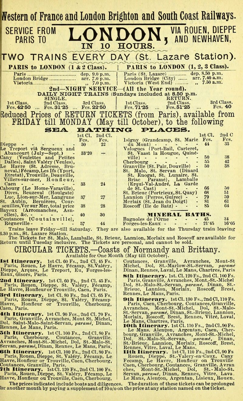estern of France and London Brighton and South Coast Railways. SERVICE FROM PARIS TO LONDON, IN 10 HOURS. ' VIA ROUEN, DIEPPE AND NEWHAVEN, rwo TRAINS JVERY^/^CS^^J-azare Station). PARIS to LONDON a^&THa^C^n^^^Rl¥TolLONDON (1, 2, 3 Class). Paris (St. Lazare) dep. 8.50 p.m. London Bridge (City) arr. 7.40 a.m. Paris dep. 9.0 p.m London Bridge arr. 7.0 p.ra . , . Vietoria ,, 7.0 p.m. | Victoria (We.st End) 2ii(l—NIGHT SERVICE—(All the Year round). DAILY NIGHT TRAINS (Sundays included at 8.50 p.m. SINGLE. I RETURN. 1st Class. 2nd Class. 3rd Class. 1st Class. 2nd Class. Pes.42-50 ... Fes. 31-25 ... Fes. 22-50 | Fes. 71*25 ... Fcs.5r25 3rd Class. Fes. 40 lieduced Prices of RETURN TICKETS (from Paris), available from FRIDAY till MONDAY (May till October), to the following Dieppe 30 Le Treport via Sergueux and Abancourt (July—Sept.) - 33- any (Veulettes and Petites Dalles), Saint Val6ry (Veules), Le Havre (St. Adresse, Bru- neval,)F^camp,LesIfs (Yport, Etretat),Trouville, Deauville, Villers-sur-mer, H o n fl e u r, Caen 33 Cabourg (Le Home-Varaville), Dives, Beuzeval (Houlgate) Luc, Lion-sui--Mer, Langrune 37 St. Aubin, Berniferes, Cour- seuilles.Ver sur Mer, total price 38 Bayeux (Arromanches, Asn- elles), &c. 40 Coutances (C outain ville), Rfegneville 57 1st CI. 2nd CI. Fes. 22 Fes. 1st CI. 2nd C Isigny (Grandcamp, St. Marie Fes. Fes. du lHont) 44 33 Valogues (Port-Bail, Carteret, St.' Vaast la Hougue, Quin6- ville) 50 38 Cherbourg ... - - .55 42 Granville (St. Pair, Douville) - 50 38 St. Malo, St. Servan (Dinard St. Enogat, St. Lunaire, St. Briac Parame), Lamballe (Erqui-Val-Andr6, La Garde de St. Cast) . ... 66 .50 St. Brieuc (Portrieux,St.Quay) 68 .51 Lannion (Perros, Guirec) - - 79 -59 Morlaix (St. Jean du Doigt) - 81 61 Roscoff (He de Batz) ... 85 64 MIIVKRAL. BATHS. Bagnoles de I'Orne ... 45 34 Forges-les-Eaux ... - 21-45 16-05 Trains leave Friday—till Saturday. They are also available for the Thursday train leaving 8.30 p.m., St. Lazare Station. The Tickets for St. Malo, Lamballe, St. Brieuc, Lannion, Morlaix and Roscoff are available for Return until Tuesday inclusive. The Tickets are personal, and cannot be sold. CIRCULAR TICKETS—Coasts of Normandy and Brittany. Available for One Month (May till October). Coutances, Granville, Avranches, Mont-St Michel, Dol, St.-Marlow-St.-Servan, parame Dinan, Rennes, Laval, Le Mans, Chartres, Paris 8tU Itinerary. 1st. CI. 120 Fs., 2nd CI. 100 Fs. Paris, Granville, Avranches, Mont.-St.-Michel Dol, St.-Malo-St.-Servan, param(, Dinan, St.- Brieuc, Lannion, Morlaix, Roscoff, Brest, Rennes, Le Mans, Paris. 1st Itinerary. 1st CI. 60 Fs., 2nd CI. 4.5 Fs. Paris, Rouen, Le Havre, Fecamp, St.Val6ry, Dieppe, Arques, Le Treport, Eu, Forges-les- Eaux, Gisors, Paris. Snd Itinerary. 1st CI. 60 Fs., 2nd CI. 45 Fs. Paris, Rouen, Dieppe, St. Valery, Fecamp, Le Havre, Honfleur or Trouville, Caen, Paris. 3rrt Itinerary. 1st CI. 80 Fs., 2nd CI. 65 Fs. Paris, Rouen, Dieppe, St. Valery, Fecamp Havre, Honfleur or Trouville, Cherbourg, Caen, Paris. ■ttli Itinerary. 1st CI. 90 Fes., 2nd CI. 70 Fs. Paris, Granville, Avranches, Mont St. Michel, Dol, Saint-Malo-Saint-Servan, parame, Dinan, Rennes, Le Mans, Paris. 5tli Itinerary. 1st CI. 100 Fs., 2nd CI. 80 Fs Paris, Cherbourg, Coutances, Granville. Avranches, Mont-St.-Michel, Dol, St.-Malo-St, Servan, parawp, Dinan, Rennes, Le Mans, Paris. 6tli Itinerary. 1st CI. 100 Fs., 2nd CI. 80 Fs. Paris, Rouen, Dieppe, St. Val6ry, Fecamp, Le Havre, Honfleur or Trouville, Caen, Cherbourg, Coutances, Granville, Paris. 7tU Itinerary. 1st CI. 1-20 Fs., 2nd CI. 100 Fs. Paris, Rouen, Dieppe, St. Valery, Fecamp, Le Havre, Honfleur ou Trouville, Caen, Cherbourg, Otli Itinerary. lstCl.130Fs.,2ndCl,llOFs. Paris, Caen, Cherbourg, Coutances,Granville, Avranches, Mont-St.-Michel, Dol, St.-Malo- St.-Servan, parami, Dinan, St.-Brieuc, Lannion, Morlaix, Roscoff, Brest, Rennes, Vitr6, Laval, Le Mans, Chartres, Paris. lOtli Itinerary. 1st CI. 110 Fs., 2ndC1.90Ps. Le Mans. Aleneon, Argentan, Caen, Cher- bourg, Granville, Avranches, Mont-St.-Michel, Dol, St.-Malo-St.-Servan, parami, Dinan, St.-Brieuc, Lannion, Morlaix, Roscoff, Brest, Rennes, Vitre, Laval, Le Mans, lltli Itinerary. 1st CI. 110 Fs.,'2ndC1.90Fs Rouen, Dieppe, St.-Valery-en-Caux, Cany Fecamp, Le Havre, Honfleur on Trouville Caen, Cherbourg, Coutances, Granville, Avran ches, Mont-St.-Michel, Dol, St.-Malo-St. Servan,parame, Dinan, Rennes, Vitre, Lava. Le Mans, Alen2on, Argentan, Lisieux, Rouen. The prices indicated include boats and diligences. The duration of these tickets can be prolonged for another month by paying a supplement of 10 o/o on the price at any station named on the ticket.