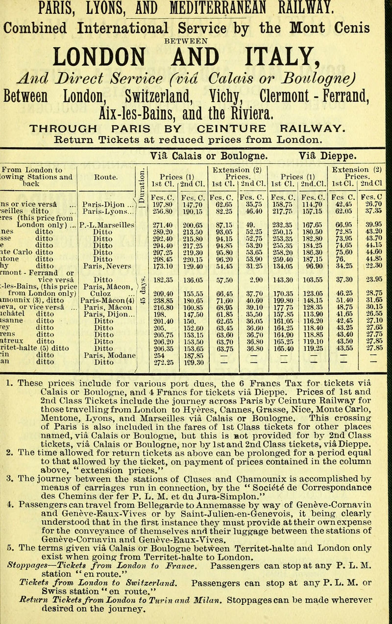 PARIS, LYOKS, AND MEDITERRANEAN RAILWAY. Combined International Service by the Mont Cenis BETWEEN LONDON AND ITALY, And Direct Service (via Calais or BoulogneJ Between London, Switzerland, Ylchy, Clermont - Ferrand, Alx-les-Bains, and the Riviera. THROUGH PARIS BY CEINTURE RAILWAY. Return Tickets at reduced prices from London. Via Calais or Boulogne. Via Dieppe. From London to fj Extension (2) Extension (2) owing Stations and Route. .2 Prices (1) Prices. Prices (1) Prices. bade cj 1st CI. 2nd CI. 1st CI. 2nd CI. 1st CI. 2nd.Cl. 1st CI. 2nd CI p Pcs.C. Fes. C. Fes. C. Fes. C. Fes. C. Fes. C. Fes C. Fes. C ns or vice vers& Paris-Dijon ...^ 197.80 147.70 62.65 35.75 158.75 114.70 42.45 26.70 seilles ditto Paris-Lyons... •250.80 190.15 82.25 46.40 217.75 157.15 62.05 37.35 res (this price from London only) ... P.-L.Marseilles 271.40 200.65 87.15 49. 232..35 167.65 66.95 39.95 nes ditto Ditto 289.20 213..50 93.05 52.25 2.50.15 180.50 72.85 43.20 sse ditto Ditto 292.40 215.80 94.15 .52.75 2.53.35 182.80 73.95 43.70 e ditto Ditto 294.40 217.25 94.85 .53.20 2.55.35 184.25 74.&5 44.15 ite Carlo ditto Ditto 297.2.5 219.30 95.80 .53.65 2.58.20 186.30 75.60 44.60 itone ditto Ditto 29S.4.5 220.15 96.20 53.90 2.59.40 187.15 76. 44.85 hj' ditto Paris, Nevers 173.10 129.40 54.45 31.25 134.05 96.90 34.25 22.30 rmont - Ferrand or vice versa Ditto 182.35 136.05 57.50 2.90 143.30 103.55 37.30 23.95 -les-Bains, (this price Paris, Macon, from London only) Culoz 209.40 155.55 66.45 37.70 170.35 123.05 46.25 28.75 imounix (3), ditto Paris-Macon(4) 238.85 180.65 71.60 40.60 199.80 148.15 51.40 31.65 eva, or vice versa ... ichatel ditto Paris, Mftcon 216.80 160.85 68.95 39.10 177 75 128.;i5 48.75 30.15 Paris, Dijon... 198. 147..50 61.85 35.50 157.85 113.90 41.65 26.56 isanne ditto Ditto 201.40 1.50. 62.65 36.05 161.05 116.20 42.45 27.10 ^ey ditto Ditto 205. 152.60 63.45 36.60 164.25 118.40 43.25 27.65 rens ditto Ditto 205.75 1.53.16 63.60 36.70 164.90 118.85 43.40 27.75 tttreux ditto Ditto 206.20 1.53..50 63.70 36.80 165.25 119.10 43.50 27.85 ritet-halte (5) ditto Ditto 208.35 153.65 63.75 36.80 165.40 119.25 43.55 27.85 in ditto Paris, Modane 254 187.85 an ditto Ditto 272.25 1C9.30 1. These prices include for various port clues, the 6 Francs Tax for tickets via Calais or Boulogne, and 4 Francs for tickets via Dieppe. Prices of 1st and 2nd Class Tickets include the journey across Paris by Ceinture Railway for those travelling from London to Hyeres, Cannes, Grasse, Nice, Monte Carlo, Mentone, Lyons, and Marseilles via Calais or Boulogne. This crossing of Paris is also included in the fares of 1st Class tickets for other places named, via Calais or Boulogne, but this is aot provided for by 2nd Class tickets, via Calais or Boulogne, nor by 1st and 2nd Class tickets, via Dieppe. 2. The time allowed for return tickets as above can be prolonged for a period equal to that allowed by the ticket, on paj^ment of prices contained in the column above, extension prices. 3. The journey between the stations of Cluses and Chamounix is accomplished by means of carriages run in connection, by the '* Soci^t^ de Correspondance des Chemins der fer P. L. M. et du Jura-Simplon. 4. Passengers can travel from Bellegarde to Annemasse by way of Geneve-Cornavin and Geneve-Eaux-Vives or by Saint-Julien-en-C^enevois, it being clearly understood that in the first instance they must provide at their own expense for the conveyance of themselves and their luggage between the stations of Geneve-Cornavin and Geneve-Eaux-Vives. 5. The terms given via Calais or Boulogne betvs^een Territet-halte and London only exist when going from Territet-halte to London. Stoppages—Tickets from London to France. Passengers can stop at any P. L. M. station enroute. Tickets from London to Switzerland. Passengers can stop at any P. L. M. or Swiss station en route. Rettirn Tickets from London to Turin and Milan. Stoppages can be made wherever desired on the journey.