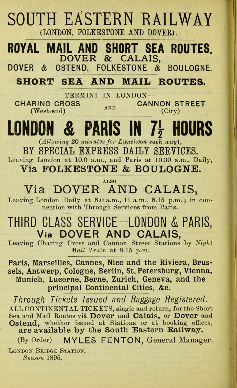 SOUTH EASTERN RAILWAY (LONDON, FOLKESTONE AND DOVER). ROYAL MAIL AND SHORT SEA ROUTES. DOVER & CALAIS, DOVER & QSTEND, FOLKESTONE & BOULOGNE. SHORT SEA AND MAIL ROUTES. TERMINI IN LONDON- CHARING CROSS CANNON STREET (West-end) (City) LONDON & PARIS IN 7^ HOURS (Allowing 20 minutes for Luncheon each way), BY SPECIAL EXPRESS DAILY SEEYICES, Leaving London at 10.0 a.m., and Paris at 10.30 a.m., Daily, Via FOLKESTONE & BOULOGNE. ALSO Via DOVER AND CALAIS, Leaving London Daily at 8.0 a.m., 11 a.m., 8.15 p.m.; in con- nection with Through Services from Paris. THIRD CLASS SERVICEH^oFdON &. PARIS, Via DOVER AND CALAIS, Leaving Charing Cross and Cannon Street Stations by Night Mail Train at 8.15 p.m. Paris, Marseilles, Cannes, Nice and the Riviera, Brus- sels, Antwerp, Cologne, Berlin, St. Petersburg, Vienna, Munich, Lucerne, Berne, Zurich, Geneva, and the principal Continental Cities, &c. Through Tickets Issued and Baggage Registered. ALL CONTINENTAL TICKETS, single and return, for the Short Sea and Mail Routes via Dovor and Calais, or Dover and Ostend, whether issued at Stations or at booking ofiices, are available by the South Eastern Railway. (By Order) MYLES FEN TON, General Manager. London Bridge Station, Season 1895.