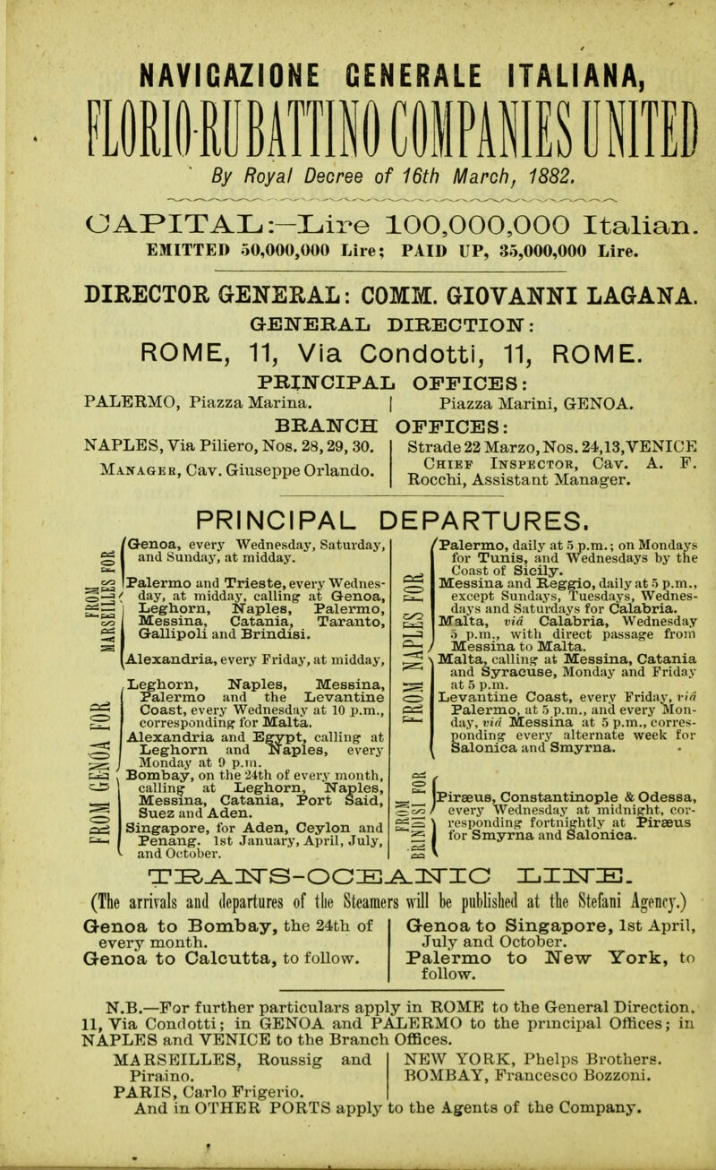 NAVIGAZIONE GENERALE ITALIANA, By Royal Decree of 16th March, 1882. CAPITAL i-Lire 100,000,000 Italian. EMITTED 50,000,000 Lire; PAID UP, 35,000,000 Lire. DIRECTOR GENERAL: COMM. GIOVANNI LAGANA. aENERAL DIRECTION: ROME, 11, Via Condotti, 11, ROME. PRINCIPAL OFFICES: PALERMO, Piazza Marina. | Piazza Marini, GENOA. BRANCH OFFICES: NAPLES, Via Piliero, Nos. 28,29, 30. Manager, Cav. Giuseppe Orlando. Strade 22 Marzo, Nos. 24,13,VENICE Chief Inspector, Cav. A. F. Rocchi, Assistant Manager. PRINCIPAL DEPARTURES. [Genoa, every Wednesday, Saturday, and Sunday, at midday. [Palermo and Trieste, every Wednes- day, at midday, calling at Genoa, Leghorn, Naples, Palermo, Messina, Catania, Taranto, Gallipoli and Brindisi. Alexandria, every Friday, at midday, Leghorn, Naples, Messina, Palermo and the Levantine Coast, every Wednesday at 10 p.m., correspondins for Malta. Alexandria and E^pt, calling' at Leghorn and Naples, every Monday at 9 p.m. Bombay, on the 'i^th of every month, calling at Leghorn, Naples, Messina, Catania, Port Said, Suez and Aden. Singapore, for Aden, Ceylon and Penang. 1st .January, April, July, and October. Palermo, daily at 5 p.m.; on Mondays for Tunis, and Wednesdays by the Coast of Sicily. Messina and Reggio, daily at -5 p.m., except Sundays, Tuesdays, Wednes- days and Saturdays for Calabria. Malta, vi(i Calabria, Wednesday .) p.m., with direct passage from / Messina to Malta. Malta, calling at Messina, Catania and Syracuse, Monday and Friday at 5 p.m. Levantine Coast, every Friday, via Palermo, at o p.m., and every Mon- day, vid Messina at 5 p.m., corres- ponding every alternate week for Saloniea and Smyrna. Piraeus, Constantinople & Odessa, every Wednesday at midnight, cor- \ responding fortnightly at Piraeus 1 for Smyrna and Saloniea. (The arrivals and departures of tlie Steamers will be published at the Stefani Agency.) Genoa to Bombay, the 24th of every month. Genoa to Calcutta, to follow. Genoa to Singapore, 1st April, July and October. Palermo to New York, to follow. N.B.—For further particulars apply in ROME to the General Direction. 11, Via Condotti; in GENOA and PALERMO to the principal Offices; in NAPLES and VENICE to the Branch Offices. Roussig and NEW YORK, Phelps Brothers. BOMBAY, Francesco Bozzoni. MARSEILLES Piraino. PARIS, Carlo Frigerio. And in OTHER PORTS apply to the Agents of the Company.