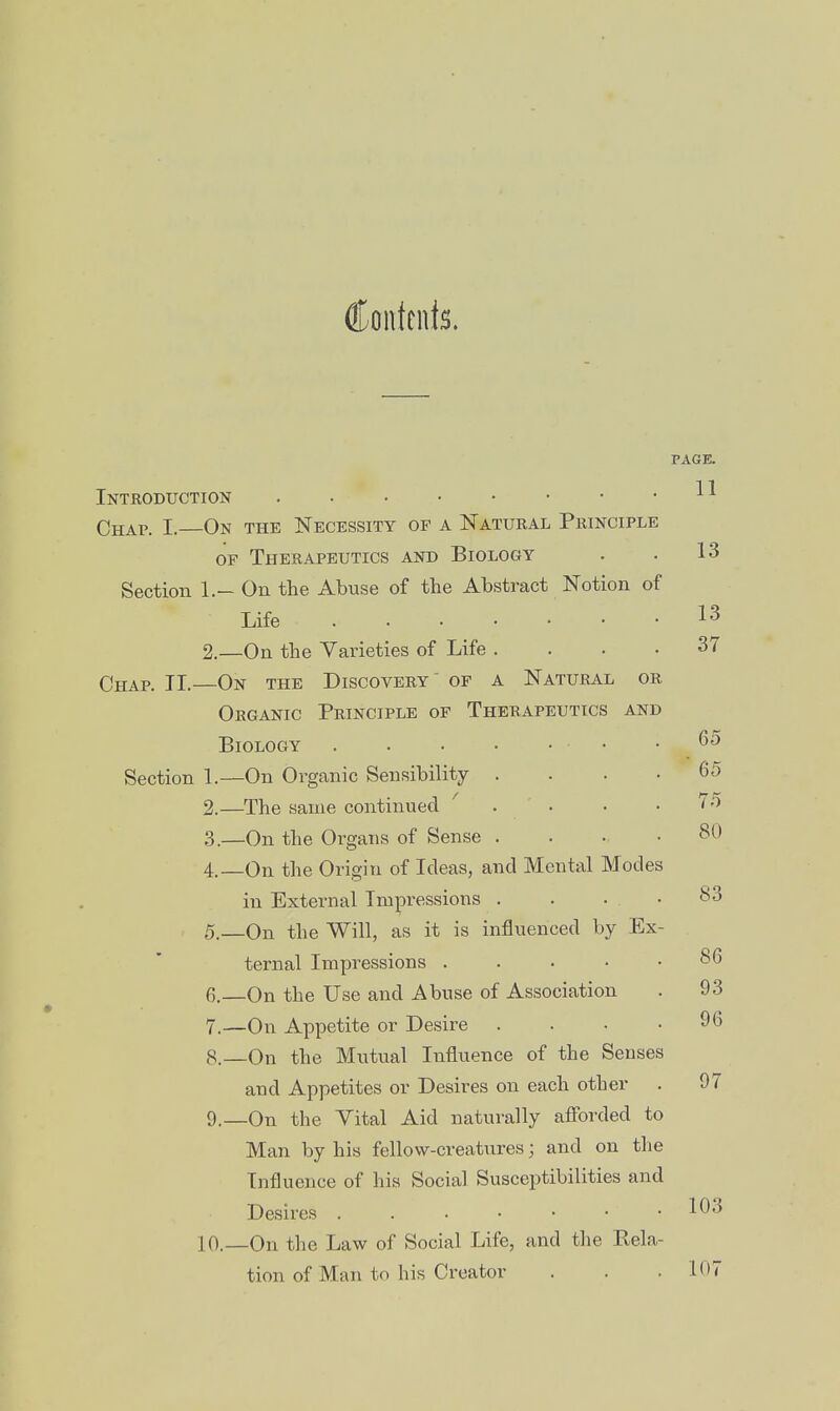 Contents. PAGE. Introduction ^ ^ Chap. I. On the Necessity op a Natural Principle OP Therapeutics and Biology . . 13 Section 1.- On the Abuse of the Abstract Notion of Life 13 2.—On the Varieties of Life .... 37 Chap. II.—On the Discovery of a Natural or Organic Principle of Therapeutics and Biology Section 1.—On Organic Sensibility .... 65 2. —The same continued ' . . • .7/) 3. —On the Organs of Sense .... 80 4. On the Origin of Ideas, and Mental Modes in External Impressions . . ... 5. —On the Will, as it is influenced by Ex- ternal Impressions ..... 6. —On the Use and Abuse of Association . 93 7. —On Appetite or Desire . . • .96 8. _0n the Mutual Influence of the Senses and Appetites or Desires on each other . 97 9. —On the Vital Aid naturally afforded to Man by his fellow-creatures; and on the Influence of his Social Susceptibilities and Desires . . • • • • . lOo 10.—On the Law of Social Life, and the Rela- tion of Man to his Creator . . .107 83 86