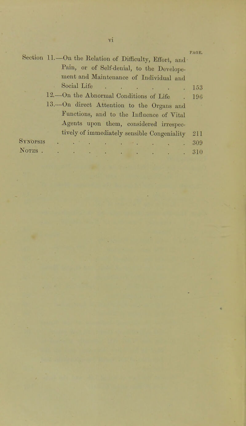 PAOK. Section 11.—On the Relation of Difficulty, Eflbrt, and Pain, or of Self-denial, to the Dcveloije- nient and Maintenance of Individual and Social Life . . . . . .1/53 12. —On the Abnormal Conditions of Life . 19G 13. —On direct Attention to the Organs and Functions, and to the Influence of Vital Agents upon them, considered irrespec- tively of immediately sensible Congeniality 211 Synopsis . . • 309 NOTKS 310