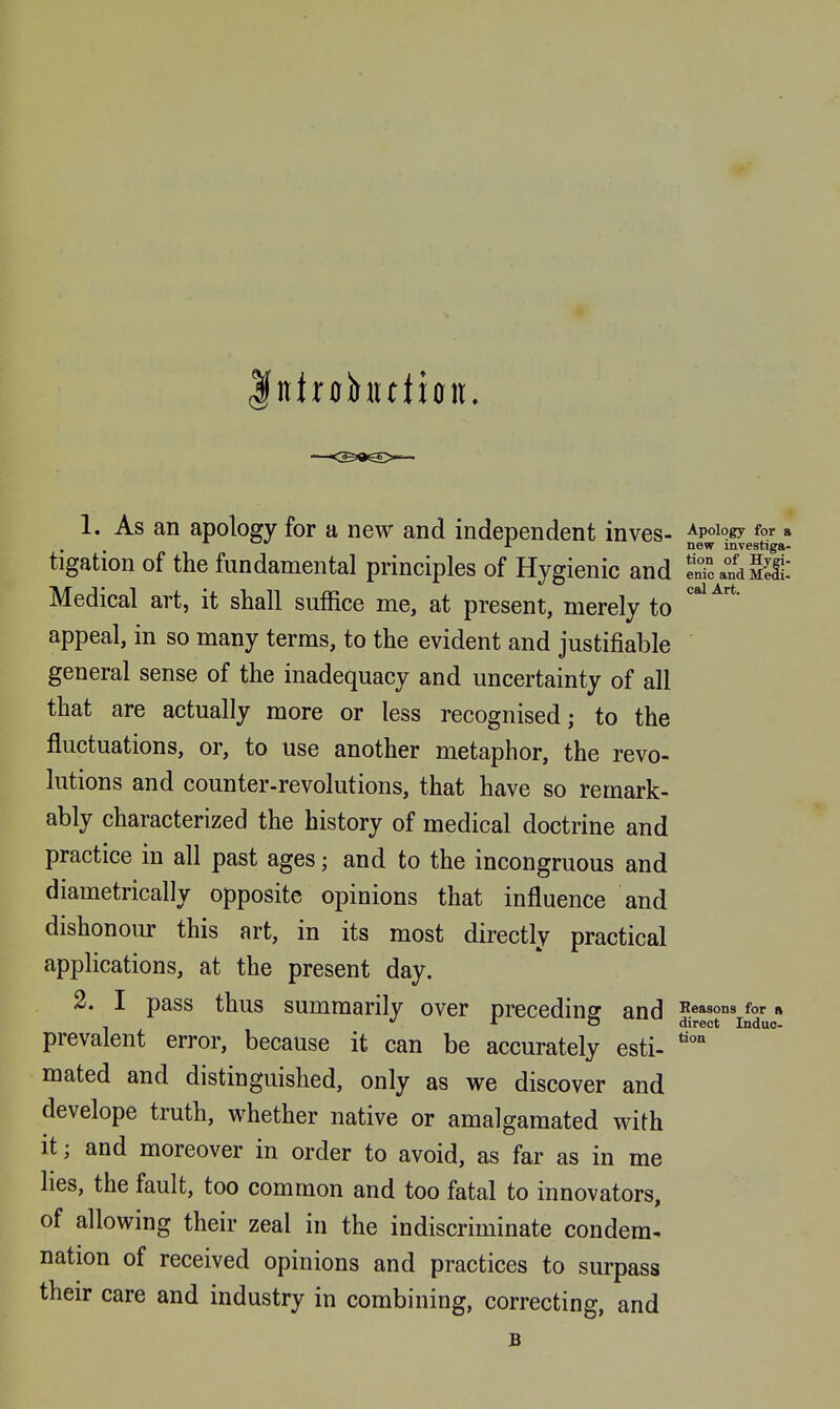 Iittrohttlion. 1. As an apology for a new and independent inves- Apology for a i new investiga- ligation of the fundamental principles of Hygienic and enTcandS: Medical art, it shall suffice me, at present, merely to appeal, in so many terms, to the evident and justifiable general sense of the inadequacy and uncertainty of all that are actually more or less recognised; to the fluctuations, or, to use another metaphor, the revo- lutions and counter-revolutions, that have so remark- ably characterized the history of medical doctrine and practice in all past ages; and to the incongruous and diametrically opposite opinions that influence and dishonour this art, in its most directly practical applications, at the present day. 2. I pass thus summarily over preceding and I'easons for n - JT O direct Indue- prevalent error, because it can be accurately esti- mated and distinguished, only as we discover and develope truth, whether native or amalgamated with it; and moreover in order to avoid, as far as in me lies, the fault, too common and too fatal to innovators, of allowing their zeal in the indiscriminate condem. nation of received opinions and practices to surpass their care and industry in combining, correcting, and B tiOD