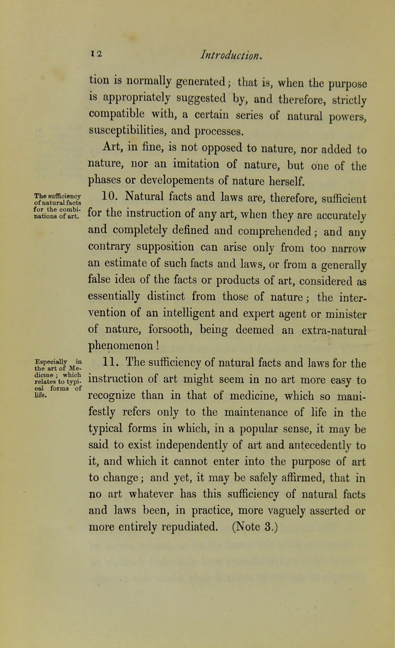 tion is normally generated; that is, when the purpose is appropriately suggested by, and therefore, strictly compatible with, a certain series of natural powers, susceptibilities, and processes. Art, in fine, is not opposed to nature, nor added to nature, nor an imitation of nature, but one of the phases or developements of nature herself. of\Tu?afS Natural facts and laws are, therefore, sufficient nations of art. for the instruction of any art, when they are accurately and completely defined and comprehended; and any contrary supposition can arise only from too narrow an estimate of such facts and laws, or from a generally false idea of the facts or products of art, considered as essentially distinct from those of nature; the inter- vention of an intelligent and expert agent or minister of nature, forsooth, being deemed an extra-natural phenomenon! Espedauy^m H. Thc sufficieucy of natural facts and laws for the Elites'to^'t^f- instruction of art might seem in no art more easy to oal forma of . , . , c> i- life. recognize than m that of medicme, which so mani- festly refers only to the maintenance of life in the typical forms in which, in a popular sense, it may be said to exist independently of art and antecedently to it, and which it cannot enter into the purpose of art to change; and yet, it may be safely afl&rmed, that in no art whatever has this sufficiency of natural facts and laws been, in practice, more vaguely asserted or more entirely repudiated. (Note 3.)