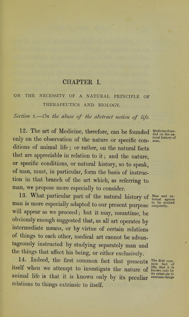 CHAPTER I. ON THE NECESSITY OF A NATURAL PRINCIPLE OF THERAPEUTICS AND BIOLOGY. Sectio7i I.—On the abuse of the abstract notion of life. 12. The art of Medicine, therefore, can be founded K*rt/e^: only on the observation of the nature or specific con- ditions of animal life; or rather, on the natural facts that are appreciable in relation to it; and the nature, or specific conditions, or natural history, so to speak, of man, must, in particular, form the basis of instruc- tion in that branch of the art which, as referring to man, we propose more especially to consider. 13. What particular part of the natural history of Jfrnai^^agents man is more especially adapted to our present purpose conSntii!'^ will appear as we proceed; but it may, meantime, be obviously enough suggested that, as all art operates by intermediate means, or by virtue of certain relations of things to each other, medical art cannot be advan- tageously instructed by studying separately man and the things that afi'ect his being, or either exclusively. 14. Indeed, the first common fact that presents ^te first com. mon fact of Itself when we attempt to investigate the nature of pwl'^oniyb; animal life is that it is known only by its peculiar 'rinsictMngs relations to things extrinsic to itself.