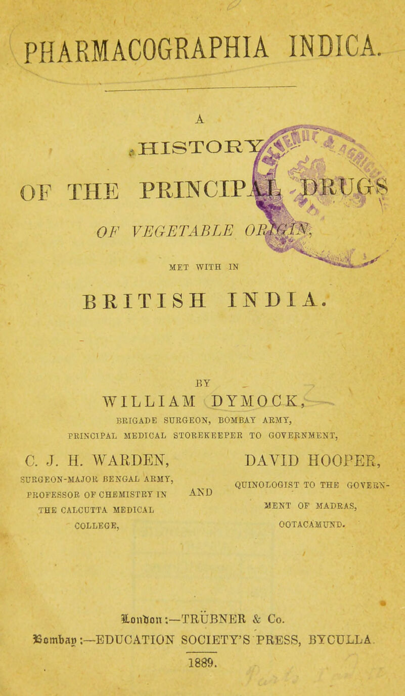 PHARMACOGRAPHIA INDICA OF THE PRINCIPAL -DRUGS OF VEGETABLE ORTGIN. MET WITH IN BEITISH INDIA. BY WILLIAM DYMOCK, BRIGADE SURGEON, BOMBAY ARMY, PRINCIPAL MEDICAL STOREKEEPER TO GOVERNMENT, C. J. H. WARDEN, SURGEON-MAJOR BENGAL ARMY, PROFESSOR OF CHEMISTRY IN THE CALCUTTA MEDICAL COLLEGE, AND DAVID HOOPER, QUINOLOGIST TO THE GOVERN- MENT OF MADRAS, OOTACAMUND. HontJon:—TRUBNER & Co. 3Sombat>:—EDUCATION SOCIETY'S PRESS, BYCULLA. 1889.