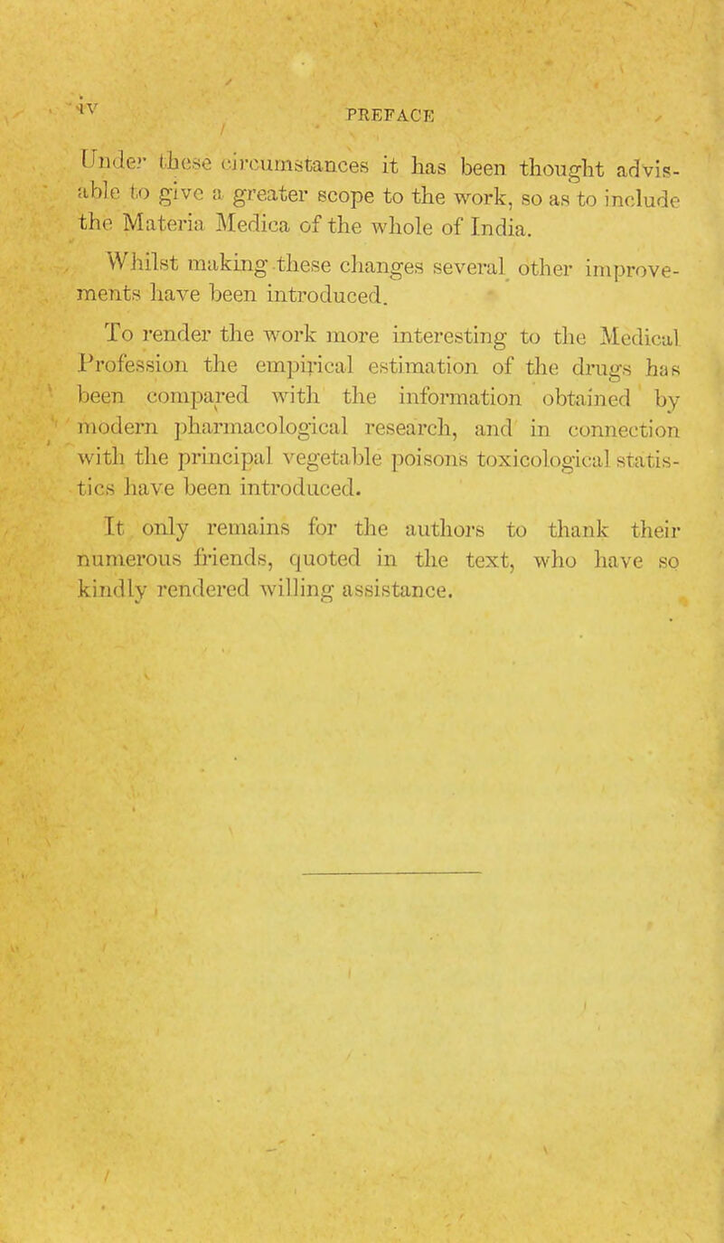 Unclei' tfiese circumstances it has been thought advis- able to give a greater scope to the work, so as to include the Materia Medica of the whole of India. Whilst making these changes several other improve- ments have been introduced. To render the work more interesting to the Medical Profession the empirical estimation of the drugs has been compared with the information obtained by modern pharmacological research, and in connection with the principal vegetable poisons toxicological statis- tics have been introduced. It only remains for the authors to thank their numerous friends, quoted in the text, who have so kindly rendered willing assistance.