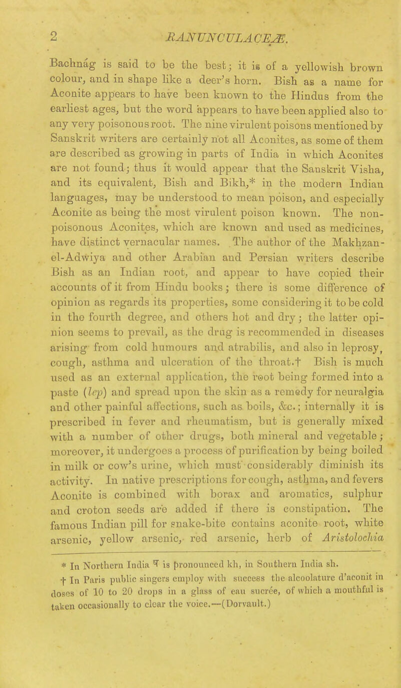 Bachnag is said to be the best; it ii of a yellowish brown colour, and in shape like a deer's horn. Bish as a name for Acouite appears to have been known to the Hindus from the earliest ages, but the word appears to have been applied also to any very poisonou s root. The nine virulent poisons mentioned by Sanskrit writers are certainly not all Aconites, as some of them are described as growing in parts of India in which Aconites are not found; thus it would appear that the Sanskrit Visha, and its equivalent, Bish and Bikk,* in the modern Indian languages, may be understood to mean poison, and especially Aconite as being the most virulent poison known. The non- poisonous Aconites, which are known and used as medicines, have distinct vernacular names. The author of the Makhzan- el-Adwiya and other Arabian and Persian writers describe Bish as an Indian root, and appear to have copied their accounts of it from Hindu books; there is some difference of opinion as regards its properties, some considering it to be cold in tho fourth degree, and others hot and dry; the latter opi- nion seems to prevail, as the drug is recommended in diseases arising' from cold humours and atrabilis, and also in leprosy, cough, asthma and ulceration of the throat.t Bish is much used as an external application, the root being formed into a paste {lep) and spread upon the skin as a remedy for neuralgia and other painful affections, such as boils, &c.; internally it is prescribed in fever and rheumatism, but is generally mixed with a number of other drugs, both mineral and vegetable; moreover, it undergoes a process of purification by being boiled in milk or cow's urine, which must'considerably diminish its activity. In native prescriptions for cough, asthma, and fevers Aconite is combined with borax and aromatics, sulphur and croton seeds are added if there is constipation. The famous Indian pill for snake-bite contains aconite root, white arsenic, yellow arsenic,- red arsenic, herb of AristolocJiia * In Northern India T is pronounced kh, in Southern India sh. t In Paris public singers employ with success the alcoolnturc d'neonit in doses of 10 to 20 drops in a glass of eau sucree, of which a mouthful is taken occasionally to clear the voice.—(Dorvault.)