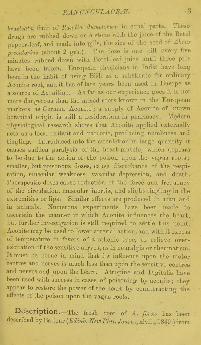 bracteata, fruit of Randia dimetonim in equal parts. These drugs are rubbed down on a stone with the juice of the Betel pepper-leaf, and made into pills, the size of the seed of Abrus precatorius (about 2 gvs.). The dose is one pill every five minutes rubbed down with Betel-leaf juice until three pills have been taken. European physicians in India have long been in the habit of using Bish as a substitute for ordinary Aconite root, and it has of late years been used in Europe as a source of Aconitine. As far as our experience goes it is not more dangerous than the mixed roots known in the European markets as German Aconite; a supply of Aconite of known botanical origin is still a desideratum in pharmacy. Modern physiological research shows that Aconite applied externally acts as a local irritant and narcotic, producing numbness and tingling. Introduced into the circulation in large quantity it causes sudden paralysis of the heart-muscle, which appears to be due to the action of the poison upon the vagus roots; smaller, but poisonous doses, cause disturbance of the respi- ration, muscular weakness, vascular depression, and death. Therapeutic doses cause reduction, of the force and frequency of the circulation, muscular inertia, and slight tingling in the extremities or lips. Similar effects are produced in man and in animals. Numerous experiments have been made to ascertain the manner in which Aconite influences the heart, but further investigation is still required to settle this point. Aconite may be used to lower arterial action, and with it excess of temperature in fevers of a sthenic type, to relieve over- excitation of the sensitive nerves, as in neuralgia or rheumatism. It must be borne in mind that its influence upon the motor centres and nerves is much less than upon the sensitive centres and nerves and upon the heart. Atropine and Digitalis have been used with success in cases of poisoning by aconite; they appear to restore the power of the heart by counteracting the effects of the poison upon the vagus roots. Description—The fresh root of A. ferox has been described by Balfour (Edinb. New Phil Journ., xlvii., 1849,) from