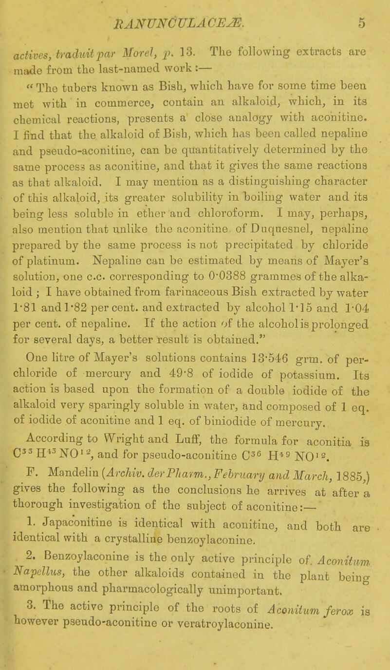 actives, traduitpar Morel, p. 13. The following extracts are made from the last-named work :— The tubers known as Bish, which have for some time been met with in commerce, contain an alkaloid, which, in its chemical reactions, presents a close analogy with aconitine. I find that the alkaloid of Bish, which has been called nepaline and pseudo-aconitiue, can be quantitatively determined by the same process as aconitine, and that it gives the same reactions as that alkaloid. I may mention as a distinguishing character of this alkaloid, its greater solubility in boiling water and its being less soluble in ether and chloroform. I may, perhaps, also mention that unlike the aconitine. of Duquesnel, nepaline prepared by the same process is not precipitated by chloride of platinum. Nepaline can be estimated by means of Mayer's solution, one c.c. corresponding to O0388 grammes of the alka- loid ; I have obtained from farinaceous Bish extracted by water 1*81 andl82 percent, and extracted by alcohol T15 and 1*04 per cent, of nepaline. If the action of the alcohol is prolonged for several days, a better result is obtained. One litre of Mayer's solutions contains 13546 grm. of per- chloride of mercury and 49'8 of iodide of potassium. Its action is based upon the formation of a double iodide of the alkaloid very sparingly soluble in water, and composed of 1 eq. of iodide of aconitine and 1 eq. of biniodide of mercury. According to Wright and Luff, the formula for aconitia is C33 H13N012, and for pseudo-acouitine C36 H*9 NO12. F. Mandeliu (Archiv. derPharm., February and March, 1885,) gives the following as the conclusions he arrives at after a thorough investigation of the subject of aconitine:— 1. Japaconitine is identical with aconitine, and both are identical with a crystalline benzoylaconine. 2. Benzoylaconine is the only active principle of. Aconitum Napcllus, the other alkaloids contained in the plant bein^ amorphous and pharmacologically unimportant. 3. The active principle of the roots of Aconitum ferox is however pseudo-aconitine or veratroylaconine.