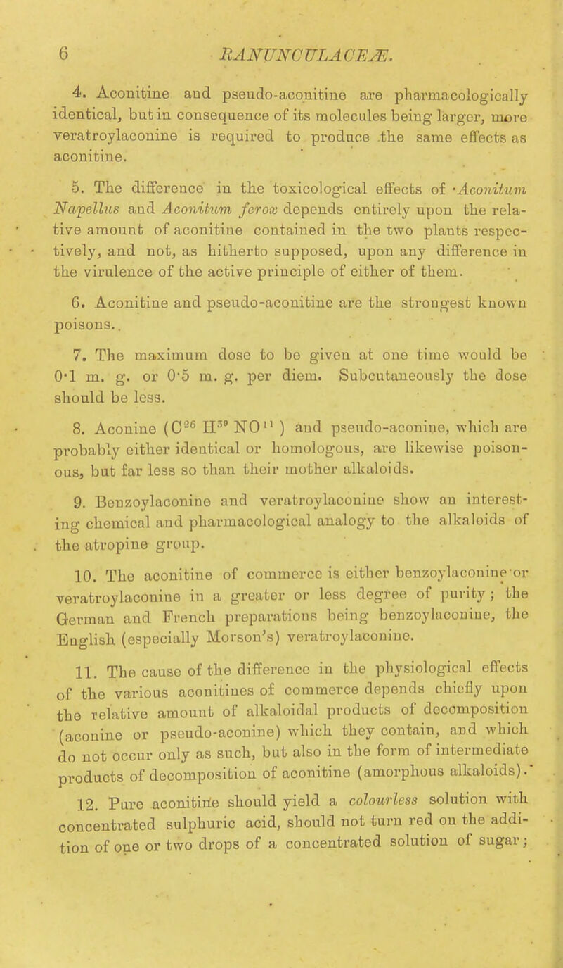 4. Aconitine aud pseudo-aconitine are pharmacologically identical, butia consequence of its molecules being larger, more veratroylaconine is required to produce .the same effects as aconitine. 5. The difference in the toxicological effects of •Aconitum Napellus and Aconitum ferox depends entirely upon the rela- tive amount of aconitine contained in the two plants respec- tively, and not, as hitherto supposed, upon auy difference in the virulence of the active principle of either of them. 6. Aconitine and pseudo-aconitine are the strongest known poisons.. 7. The maximum dose to be given at one time would be 0*1 m. g. or 05 m. g. per diem. Subcutaneously the dose should be less. 8. Aconine (C26 BE8' NO ) aud pseudo-aconiue, which are probably either identical or homologous, are likewise poison- ous, but far less so than their mother alkaloids. 9. Benzoylaconine and veratroylaconine show an interest- ing chemical and pharmacological analogy to the alkaloids of the atropine group. 10. The aconitine of commerce is either benzoylaconine-or veratroylaconine in a greater or less degree of purity; the German and French preparations being benzoylaconiue, the Euglish (especially Morson's) veratroylaconine. 11. The cause of the difference in the physiological effects of the various aconitines of commerce depends chiefly upon the relative amount of alkaloidal products of decomposition (aconine or pseudo-aconine) which they contain, and which do not occur only as such, but also in the form of intermediate products of decomposition of aconitine (amorphous alkaloids).' 12. Pure aconitine should yield a colourless solution with concentrated sulphuric acid, should not turn red on the addi- tion of one or two drops of a concentrated solution of sugar;