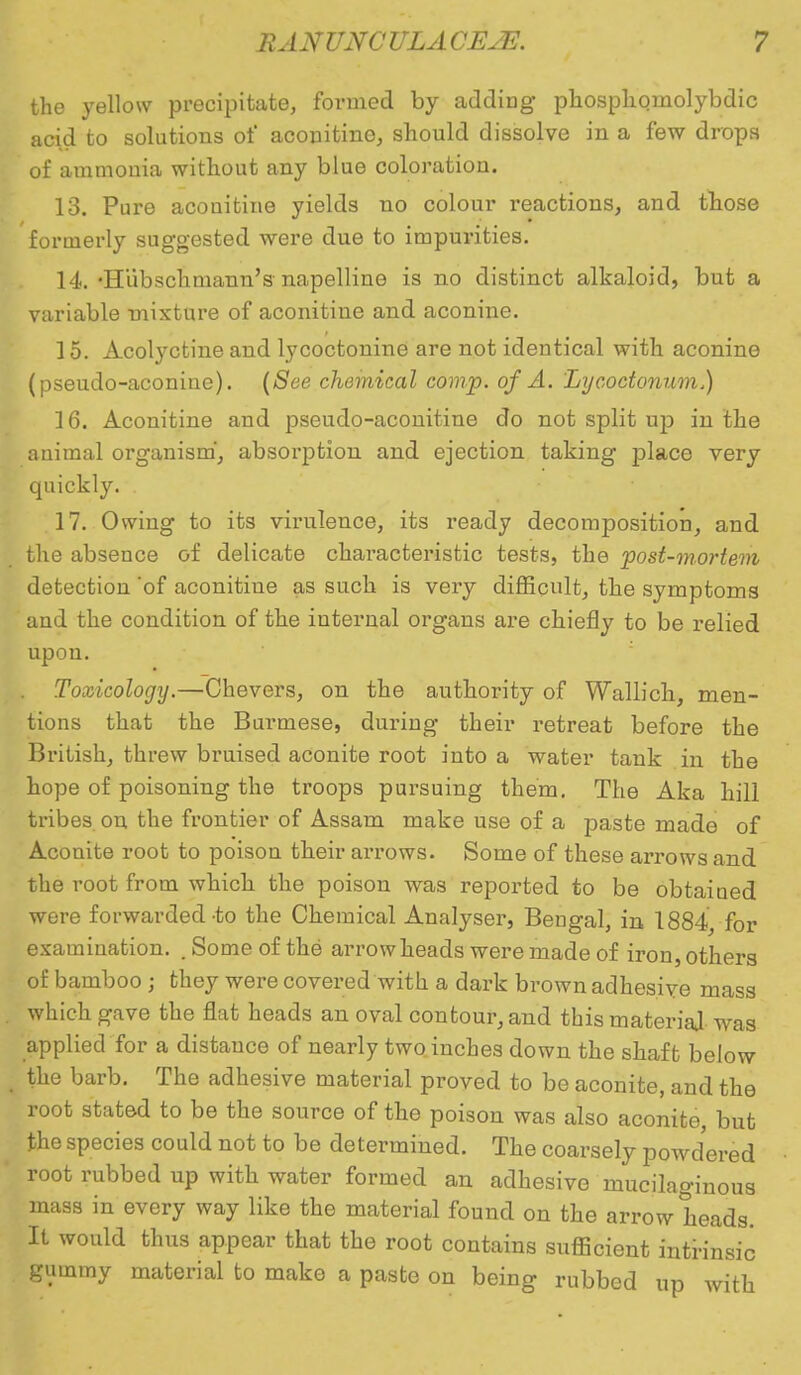 the yellow precipitate, formed by adding phosphoniolybdic acid to solutions of aconitine, should dissolve in a few drops of ammonia without any blue coloration. 13. Pure aconitine yields no colour l-eactions, and those formerly suggested were due to impurities. 14. -Hubschmann's napelline is no distinct alkaloid, but a variable mixture of aconitine and aconine. 15. Acolyctine and lycoctonine are not identical with aconine (pseudo-aconine). (See chemical comp. of A. Lycoctonnm) 16. Aconitine and pseudo-aconitine do not split up in the animal organism, absorption and ejection taking place very quickly. 17. Owing to its virulence, its ready decomposition, and the absence of delicate characteristic tests, the post-mortem detection 'of aconitine as such is very difficult, the symptoms and the condition of the internal organs are chiefly to be relied upon. . Toxicology.—Chevers, on the authority of Wallich, men- tions that the Burmese, during their retreat before the British, threw bruised aconite root into a water tank in the hope of poisoning the troops pursuing them. The Aka hill tribes on the frontier of Assam make use of a paste made of Aconite root to poison their arrows. Some of these arrows and the root from which the poison was reported to be obtained were forwarded-to the Chemical Analyser, Bengal, in 1884, for examination. . Some of the arrowheads were made of iron, others of bamboo ; they were covered with a dark brown adhesive mass which gave the flat heads an oval contour, and this material was applied for a distance of nearly two inches down the shaft below the barb. The adhesive material proved to be aconite, and the root stated to be the source of the poison was also aconite, but the species could not to be determined. The coarsely powdered root rubbed up with water formed an adhesive mucilaginous mass in every way like the material found on the arrow heads. It would thus appear that the root contains sufficient intrinsic gummy material to make a paste on being rubbed up with