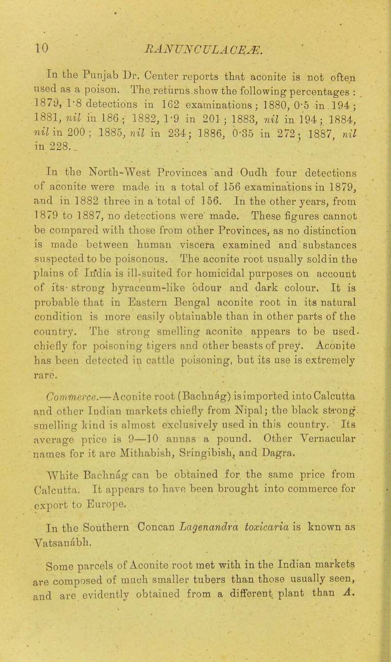 In the Punjab Dr. Center reports that aconite is not often used as a poison. The. returns.show the following percentages : 1870, 1-8 detections in 162 examinations; 1880, 05 in 194; 1881, nil in 186; 1882, 1:9 in 201; 1883, nil in 194; 1884, mi in 200; .1885, nil in 234; 1886, 0-35 in 272; 1887, nil in 228.. . ' . In the North-West Provinces and Oudh four detections of aconite were made in a total of 156 examinations in 1879, and in 1882 three in a total of 156. In the other years, from 1879 to 1887, no detections were made. These figures cannot be compared with those from other Provinces, as no distinction is made between human viscera examined and substances suspected to be poisonous. The aconite root usually sold in the plains of Itfdia is ill-suited for homicidal purposes on account of its- strong hyraceum-like odour and dark colour. It is probable that in Eastern Bengal aconite root in its natural condition is more easily obtainable than in other parts of the country. The strong smelling aconite appears to be used- chiefly for poisoning tigers and other beasts of prey. Aconite has been detected in cattle poisoning, but its use is extremely rare. Comvicrce.—Aconite root (Bachnag) isimported into Calcutta and other Indian markets chiefly from Nipal; the black strong smelling kind is almost exclusively used in this country. Its average price is 9—10 annas a pound. Other Vernacular names for it are Mithabish, Sringibish, and Dagra. White Bachnag can be obtained for. the same price from Calcutta. It appears to have been brought into commerce for export to Europe. In the Southern Concan Lagenandra toxicaria is known as Vatsanabh. Some parcels of Aconite root met with in the Indian markets are composed of much smaller tubers than those usually seen, and are evidently obtained from a different plant than A.