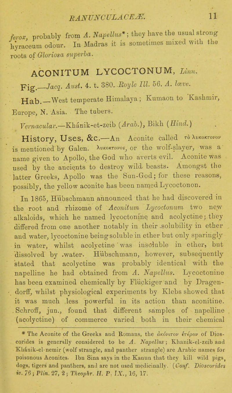 ferox probably from A. Napellus*; they have the usual strong hyraceum odour. In Madras it is sometimes mixed with the roots of Gloriosa superha. ACONITUM LYCOCTONUM, Linn. Fig.—Jacq. Ami. 4. t. 380. .Royle III 56. A. lave. Hab.— West temperate Himalaya; Kumaon to Kashmir, Europe, N. Asia. The tubers. Vernacular.—Khzmk-et-zeih (Arab.), Bikh (Hind.) History, Uses, &C.—An Aconite called t6 Xvkoktovov is mentioned by Galen. \vkoktovos} or the wolf-slayer, was a' name given to Apollo, the God who averts evil. Aconite was used by the ancients to destroy wild, beasts. Amongst the latter Greeks, Apollo was the Sun-God; for these reasons, possibly, the yellow aconite has been named Lycoctonon. In 1865, Hiibschmann announced that he had discovered in the root and rhizome of Aconitum Lycodonum two new- alkaloids, which he named lycoctonine and acolyctine; they differed from one another notably in their .solubility in ether and water, lycoctonine being soluble in ether but only sparingly in water, whilst acolyctine ' was insoluble in ether, but 'dissolved by .water. Hiibschmann, however, subsequently stated that acolyctine was probably identical with the napelline he had obtained from A. Napellus. Lycoctonine has been examined chemically by Fluckiger and by Dragen- dorff, whilst physiological experiments by Klebs showed that it was much less powerful in its action than aconitine. . Schroff, jun., found that different samples of napelline (acolyctine) of commerce varied both in their chemical * The Aconite of the Greeks and Romans, the clkovitov irepov of Dios- corides is generally considered to be A. Napellus; Khanik-el-zeib and Khanik-el-nemir (wolf strangle, and panther strangle) are Arabic names for poisonous Aconites. Ibn Sina says in the Kanun that they kill wild pigs, dogs, tigers and panthers, and are not used medicinally. {Conf. Dioscorides iv. 76; Plin. 27, 2; Theophr. H, P. IX., 16, 17.
