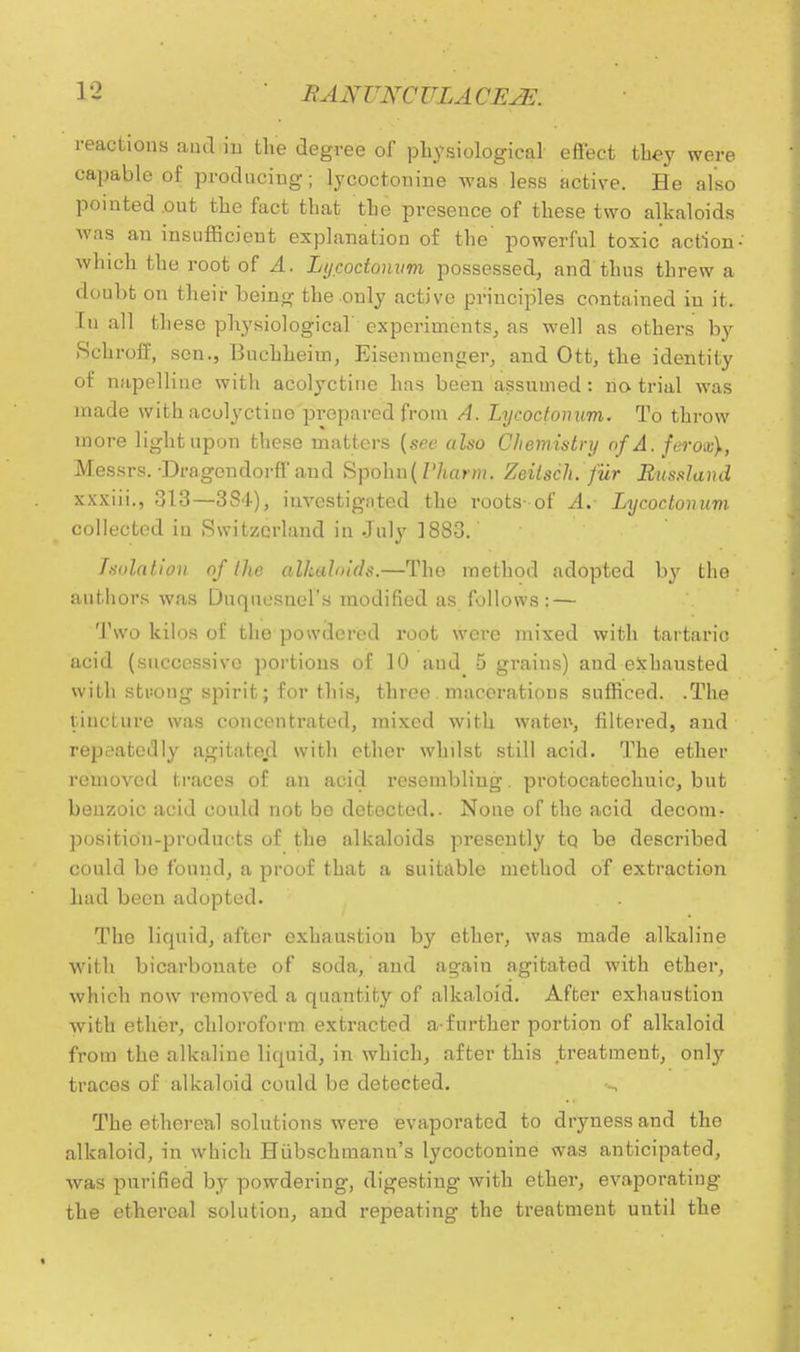 reactions and in the degree of physiological effect they were capable of producing; lycoctonine was less active. He also pointed out the fact that the presence of these two alkaloids was an insufficient explanation of the' powerful toxic action which the root of A. Lycoctonvm possessed, and thus threw a doubt on their being the only active principles contained in it. In all these physiological experiments, as well as others by Schroff, sen., Bucbheiin, Eisenmenger, and Ott, the identity of napelline with acolyctine has been assumed : no trial was made with acolyctine prepared from A. Lycoctonum. To throw more light upon these matters (see also Chemistry of A. ferox\, Messrs. -Dragon dorfl and Spolm( Vharm. Zeitsch. fur Russland xxxiii., 313—384), investigated the roots- of A. Lycoctonum collected in Switzerland in July 1883. filiation of the alkaloids.—The method adopted by the authors was Duquesnel's modified as follows; — Two kilos of the powdered root were mixed with tartaric acid (successive portions of 10 aud 5 grains) and exhausted with stuong spirit; for this, three macerations sufficed. .The lincLure was concentrated, mixed with water-, filtered, and repeatedly agitated with ether whilst still acid. The ether removed traces of an acid resembling. protocatechuic, but benzoic acid could not be detected.. None of the acid decomr position-products of the alkaloids presently to be described could be found, a proof that a suitable method of extraction had been adopted. . . The liquid, after exhaustion by ether, was made alkaline with bicarbonate of soda, and again agitated with ether, which now removed a quantity of alkaloid. After exhaustion with ether, chloroform extracted a-further portion of alkaloid from the alkaline liquid, in which, after this treatment, only traces of alkaloid could be detected. The ethereal solutions were evaporated to dryness and the alkaloid, in which Hiibschmann's lycoctonine was anticipated, was purified by powdering, digesting with ether, evaporating the ethereal solution, and repeating the treatment until the