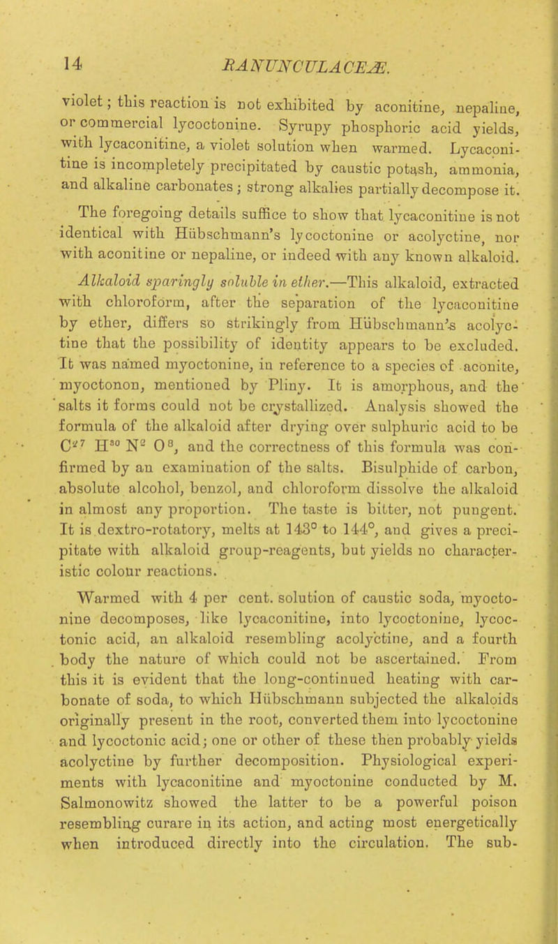 violet; this reaction is not exhibited by aconitine, nepaliue, or commercial lycoctonine. Syrupy phosphoric acid yields, with lycaconitine, a violet solution when warmed. Lycaconi- tine is incompletely precipitated by caustic potash, ammonia, and alkaline carbonates; strong alkalies partially decompose it. The foregoing details suffice to show that lycaconitine is not identical with Hiibschmann's lycoctonine or acolyctine, nor with aconitine or nepaliue, or indeed with any known alkaloid. Alkaloid sparingly soluble in ether.—This alkaloid, extracted with chloroform, after the separation of the lycaconitine by ether, differs so strikingly from Hubschmaun'-s acolyc- tine that the possibility of identity appears to be excluded. It was named myoctonine, in reference to a species of aconite, myoctonon, mentioned by Pliny. It is amorphous, and the' salts it forms could not be crystallized. Analysis showed the formula of the alkaloid after drying over sulphuric acid to be 0*7 jjso jje qo^ an(j the correctness of this formula was con- firmed by an examination of the salts. Bisulphide of carbon, absolute alcohol, benzol, and chloroform dissolve the alkaloid in almost any proportion. The taste is bitter, not puugent. It is dextro-rotatory, melts at 143° to 144°, and gives a preci- pitate with alkaloid group-reagents, but yields no character- istic colour reactions. Warmed with 4 per cent, solution of caustic soda, myocto- nine decomposes, like lycaconitine, into lycoctonine, lycoc- tonic acid, an alkaloid resembling acolyctine, and a fourth body the nature of which could not be ascertained. From this it is evident that the long-continued heating with car- bonate of soda, to which Hiibschmann subjected the alkaloids originally present in the root, converted them into lycoctonine and lycoctonic acid; one or other of these then probably yields acolyctine by further decomposition. Physiological experi- ments with lycaconitine and myoctonine conducted by M. Salmonowitz showed the latter to be a powerful poison resembling curare in its action, and acting most energetically when introduced directly into the circulation. The sub-