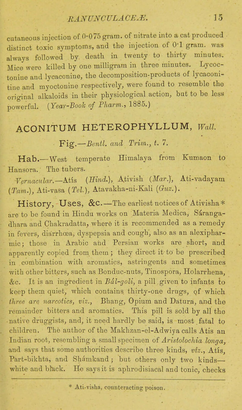 cutaneous injection of 0-075 gram, of nitrate into a cat produced distinct toxic symptoms, and the injection of 0-1 gram, was always followed by. death in twenty to thirty minutes. Mice were killed by one milligram in three minutes. Lycoc- touiue and lycaconine, the decomposition-products of lycaconi- tine and myoctonine respectively, were found to resemble the original alkaloids in their physiological action, but to be less powerful. {Year-Booh of Pharm., 1885.) ACONITUM HETEROPHYLLUM, Wall. ■ Fig.—Bentl. and Trim., t. 7. Hab.— West temperate Himalaya from Kumaon to Hansora. The tubers. Vernacular.— Atis (Hind.), Ativish (Mar.), Ati-vadayam (Tarn.), Ati-vasa (Tel.), Atavakha-ni-Kali (Guz.). History, Uses, &C The earliest notices of Ativisha* are to be found in Hindu works on Materia Medica, Saranga- dhara and Chakradatta, where it is recommended as a remedy in fevers, diarrhoea, dyspepsia and cough', also as an alexiphar- mic; those in Arabic and Persian works are short, and apparently copied from them ; they direct it'to be prescribed in combination with aromatics, astringents and sometimes with other bitters, such as Bonduc-nuts, Tinospora, Holarrhena, &c. It is an ingredient in Bdl-goli, a pill .given to infants to keep them quiet, which contains, thirty-one drugs, of which three are narcotics, viz., Bhang, Opium and Datura, and the remainder bitters and aromatics. This pill is sold by all the • native druggists, and, it need hardly be said, is most fatal to children. The author of the Makhzan-el-Adwiya calls Atis an Indian root, resembling a small specimen of Aristolochia longa, and says that some authorities describe three kinds, viz., Atis, Part-bikhta, and Shamkand ; but others only two kinds— white and bl*ack. He says it is aphrodisiacal and tonic, checks * Ati-visha, counteracting poison,
