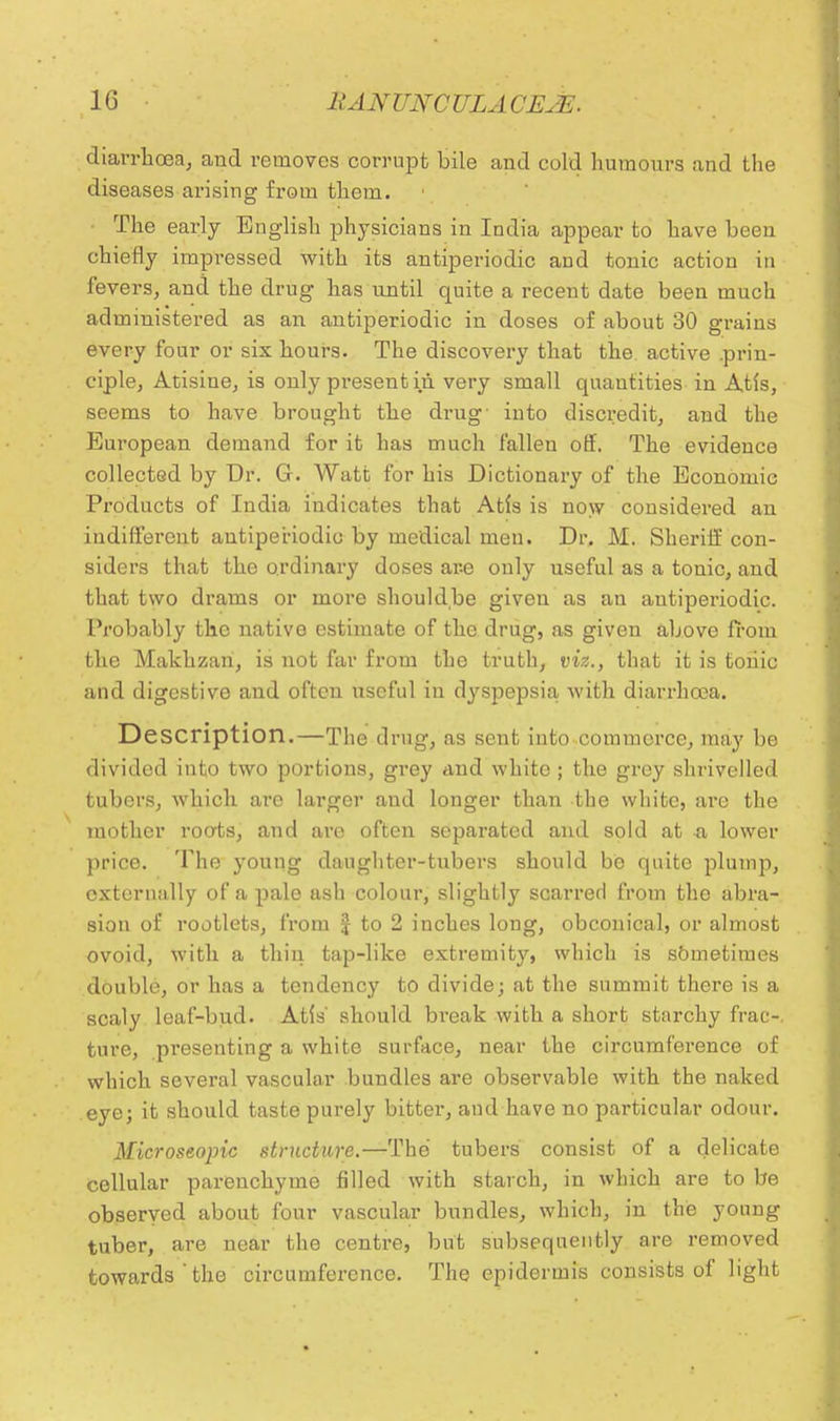 diarrhoea, and removes corrupt bile and cold humours and the diseases arising from them. The early English physicians in India appear to have been chiefly impressed with its antiperiodic and tonic action in fevers, and the drug has until quite a recent date been much administered as an antiperiodic in doses of about 30 grains every four or six hours. The discovery that the active .prin- ciple, Atisine, is only present in very small quantities in Atfs, seems to have brought the drug- into discredit, and the European demand for it has much fallen off. The evidence collected by Dr. G. Watt for his Dictionary of the Economic Products of India indicates that Atfs is now considered an indifferent antiperiodic by medical men. Dr. M. Sheriff con- siders that the ordinary doses are only useful as a tonic, and that two drams or more shouldbe given as an antiperiodic. Probably the native estimate of the drug, as given above from the Makhzan, is not far from the truth, viz., that it is toiiic and digestive and often useful in dyspepsia with diarrhoea. Description.—The drug, as sent into commerce, may be divided into two portions, grey and white ; the grey shrivelled tubers, which are larger and longer than the white, are the mother roots, and are often separated and sold at -a lower price. The young daughter-tubers should be quite plump, externally of a pale ash colour, slightly scarred from the abra- sion of rootlets, from J to 2 inches long, obconical, or almost ovoid, with a thin tap-like extremity, which is sometimes double, or has a tendency to divide; at the summit there is a scaly leaf-bud. Atls' should break with a short starchy frac-. ture, presenting a white surface, near the circumference of which several vascular bundles are observable with the naked eye; it should taste purely bitter, and have no particular odour. Microseopic structure.—The tubers consist of a delicate cellular parenchyme filled with starch, in which are to be observed about four vascular bundles, which, in the young tuber, are near the centre, but subsequently are removed towards the circumference. The epidermis consists of light