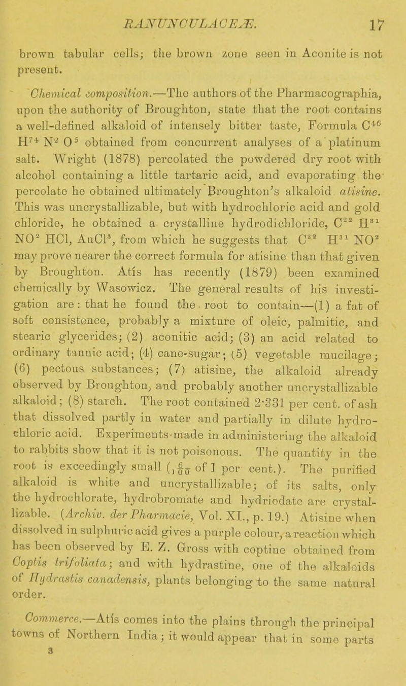 brown tabular cells; the brown zone seen in Aconite is not present. Chemical composition.—The authors of the Pharrnacographia, upon the authority of Broughton, state that the root contains a well-defined alkaloid of intensely bitter taste, Formula C*6 H7i N'2 O5 obtained from concurrent analyses of a platinum salt. Wright (1878) percolated the powdered dry root with alcohol containing a little tartaric acid, and evaporating the' percolate he obtained ultimately Broughton's alkaloid atisine. This was uncrystallizable, but with hydrochloric acid and gold chloride, he obtained a crystalline hydrodichloride, C22 H31 NO2 HOI, AuCl3, from which he suggests that C22 H31 NO2 may prove nearer the correct formula for atisine than that given by Broughtou. Atis has recently (1879) been examined chemically by Wasowicz. The general results of his investi- gation are : that he found the , root to contain—(1) a fat of soft consistence, probably a mixture of oleic, palmitic, and stearic glycerides; (2) aconitic acid; (3) an acid related to ordinary tannic acid; (4) cane-sugar; (5) vegetable mucilage; (6) pectous substances; (7) atisine, the alkaloid already observed by Broughton, and probably another uncrystallizable alkaloid; (8) starch. The root contained 2-331 per cent, of ash that dissolved partly in water and partially in dilute hydro- chloric acid. Experiments made in administering the alkaloid to rabbits show that it is not poisonous. The quantity in the root is exceedingly small (,§0of ] per cent,). The purified alkaloid is white and uncrystallizable; of its salts, only the hydrochlorate, hydrobromate and hydriodate are crystal- lizable. (Archiv. der Pharmarie, Vol. XL, p. 19.) Atisine when dissolved in sulphuric acid gives a purple colour, a reaction which has been observed by E. Z. Gross with coptine obtained from GopUs trifoliata; and with hydrastine, one of tho alkaloids of Hydrastis canadensis, plants belonging io the same natural order. Commerce— Atis comes into the plains through the principal towns of Northern India; it would appear that in some parts 3