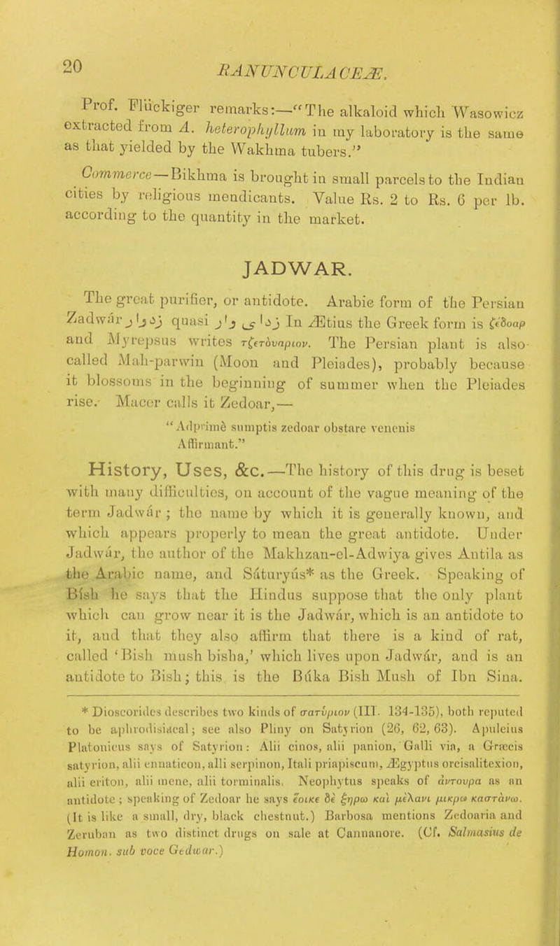 Prof. Fluckiger remarks:—The alkaloid which Wasowiez extracted from A. heterophyllum iu my laboratory is the same as that yielded by the Wakhma tubers. Commerce—Bikhma is brought in small parcels to the Indian cities by religious mendicants. Value Rs. 2 to Rs. 6 per lb. according to the quantity in the market. JADWAR. The great purifier, or antidote. Arabic form of the Persian Zadwar j Ijquas3 j'j ^ lj>j In ^Etius the Greek form is C^oap and Myrepsus writes rfahvaptov. The Persian plant is also- called Mah-parwin (Moon and Pleiades), probably because it blossoms in the beginning of summer when the Pleiades rise.- Macer calls it Zedoar,— Adprime suniptis zedoar obstare vencnis Affirmant. History, Uses, &C.—The history of this drug is beset with many difficulties, on account of the vague meaning of the term Jadwar ; the name by which it is generally known, and which appears properly to mean the great antidote. Under Jadwar, the author of the Makkzan-cl-Adwiya gives Antila as the Arabic name, and Saturyus* as the Greek. Speaking of Bish he says that the Hindus suppose that the only plant which can grow near it is the Jadwar, which is an antidote to it, and that they also affirm that there is a kind of rat, called 'Bish mush bisha,' which lives upon Jadwar, and is an antidote to Bish; this is the Buka Bish Mush of Ibn Sina. * Dioscorides describes two kinds of o-anpinv (III . 134-135), both reputed to be aphrodisitieal; see also Pliny on Satjrion (26, 62,63). Apulcins Plalonieus snys of Satyrion: Alii cinos, alii panion, Galli via, a Grrecis saty rion, alii ennaticon, alii serpinon, Itali priapiseuni, /Egyptus orcisalitcsion, alii eriton, alii incne, alii torininalis, Neophytus speaks of durovpa as an antidote ; speaking of Zedoar he says eoiKe ii £>;pto <a\ p.t\avi ptKpa Kao-ravai. (It is like n small, dry, black chestnut.) Barbosa mentions Zedoaria and Zerubon as two distinct drugs on sale at Cannanore. (Cf. Salmasius de Humon. sub voce Gtdwar.)