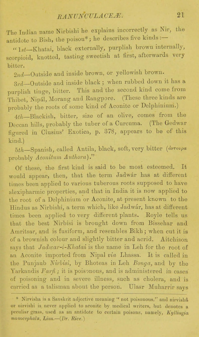 The Indian name Nirbishi he explains incorrectly as Nir, the antidote to Bish, the poison*; he describes five kinds :— «\st—Khatai, black externally, purplish brown internally, scorpioid, knotted, tasting sweetish at first, afterwards very bitter. 2ntJ—Outside and inside brown, or yellowish brown. 3,.c£_0utside and inside black ; when rubbed down it has a purplish tinge, bitter. This and the second kind come from Thibet, Nipal, Moraug and Rangpore. (These three kinds are probably the roots of some kind of Aconite or Delphinium.) 4f/i_Blackish, bitter, size of an olive, comes from the Deccan hills, probably the tuber of a Curcuma. (The Gedwar figured in Clusius' Exotica, p. 378, appears to be of this kind.) 5^_Spanish, called Antila, black, soft, very bitter (dvrovpa probably Aconitum Ahthora). Of these, the first kind is said to be most esteemed. It would appear, then, that the term Jadwar has at different times been applied to various tuberous roots supposed to have alexipharmic properties, and that in India it is now applied to the root of a Delphinium or Aconite, at present known to the Hindus as Nirbishi, a term which, like Jadwar, has at different times been applied to very different plants. Royle tells us that the best Nirbisi is brought down from Bissehar and Amritsar, and is fusiform, and resembles Bikh; when cut it is of a brownish colour and slightly bitter and acrid. Aitchison says that Jacliuar-i-Kltatai is the name in Leh for the root of an Aconite imported from Nipal via Lhassa. It is called in the Punjaub Nirbisi, by Bhoteas in Leh Bonga, and by the Yarkandis Farfi; it is poisonous, and is administered in cases of poisoning and in severe illness, such as cholera, and is carried as a talisman about the person. Ulasr Muharrir says * Nirvisha is a Sanskrit adjective meaning  not poisonous, and nirvisba, or nirvishi is never applied to aconite by medical writers, but denotes a peculiar grass, used as an antidote to certain poisons, namely, Kyllingia monocephula, Linn.—(7)r. Rice.)