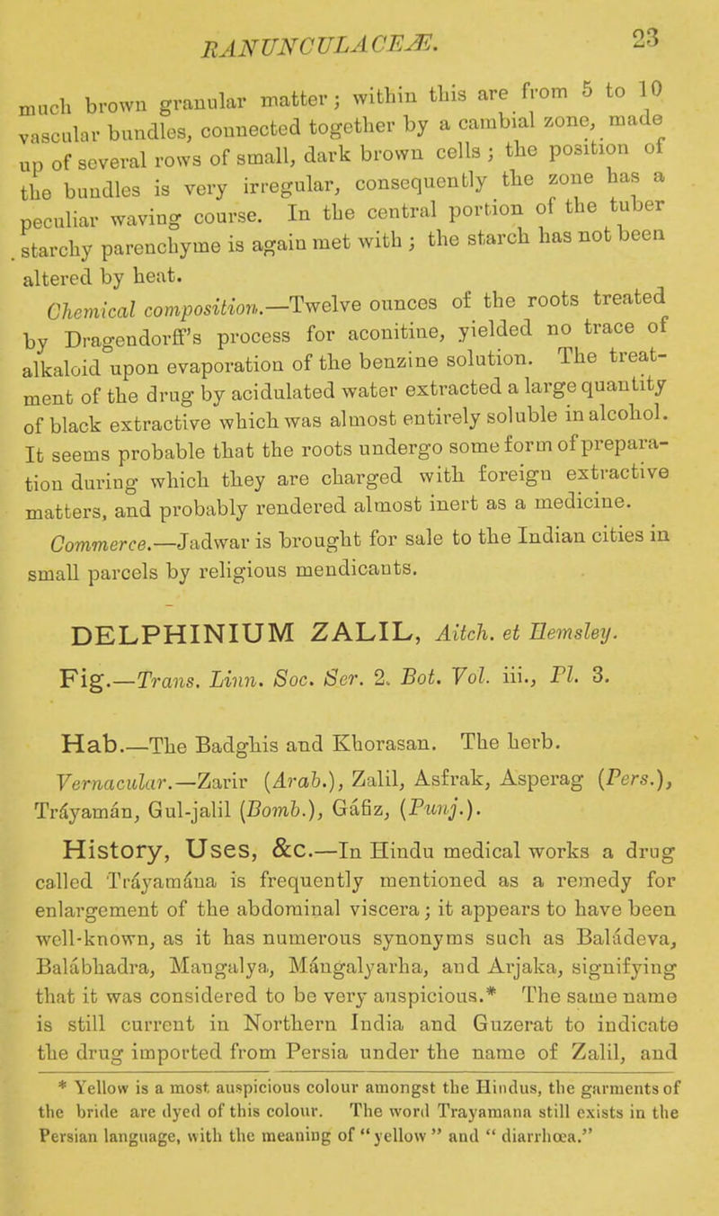 m vase uch brown granular matter; within this are from 5 to 10 vascular bundles, connected together by a oambiaJ zone, made up of several rows of small, dark brown cells j the position of the buudles is very irregular, consequently the zone has a peculiar waving course. In the central portion of the tuber starchy pareuchyme is agaiu met with j the starch has not been altered by heat. Chemical composition.—Twelve ounces of the roots treated by Dragendorff's process for aconitine, yielded no trace of alkaloid upon evaporation of the benzine solution. The treat- ment of the drug by acidulated water extracted a large quantity of black extractive which was almost entirely soluble in alcohol. It seems probable that the roots undergo some form of prepara- tion during which they are charged with foreigu extractive matters, and probably rendered almost inert as a medicine. Commerce.— Jadwar is brought for sale to the Indian cities in small parcels by religious mendicants. DELPHINIUM ZALIL, Aitch. et Uemsley. Fig.—Trans. Linn. Soc. Ser. % Bot. Vol. iii., PI. 3. Hab.—The Badghis and Khorasan. The herb. Vernacular.— Zarir {Arab.), Zalil, Asfrak, Asperag (Pers.), Trayaman, Gul-jalil {Bomb.), Gafiz, {Punj.). History, Uses, &C.—In Hindu medical works a drug called Trayamana is frequeutly mentioned as a remedy for enlargement of the abdominal viscera; it appears to have been well-known, as it has numerous synonyms such as Bahideva, Bakibhadra, Maugalya, Mangalyarha, and Arjaka, signifying that it was considered to be very auspicious.* The same name is still current in Northern India and Guzerat to indicate the drug imported from Persia under the name of Zalil, and * Yellow is a most auspicious colour amongst the Hindus, the garments of the hride are dyed of this colour. The word Trayamana still exists in the Persian language, with the meaning of  yellow  and  diarrhoea.