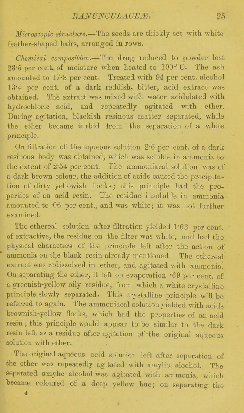 Microscopic structure.—Tho seeds are thickly set with white feather-shaped hairs, arranged in rows. Chemical composition.—The drug reduced to powder lost 23-5 per cent, of moisture when heated to 100° C The ash amounted to 17-8 per cent. Treated with 94 per cent, alcohol 13*4 per cent, of a dark reddish, bitter, acid extract was obtained. The extract was mixed with water acidulated with hydrochloric acid, and repeatedly agitated with ether. During agitation, blackish resinous matter separated, while the ether became turbid from the separation of a white principle. On filtration of the aqueous solution 2'6 per cent, of a dark resinous body was obtained, which was soluble in ammonia to the extent of 2*54 per cent. The ammoniacal solution was of a dark brown colour, the addition of acids caused the precipita- tion of dirty yellowish flocks; this principle had the pro- perties of an acid resin. The residue insoluble in ammonia amounted to '06 per cent., and was white; it was not further examined. The ethereal solution after filtration yielded 1 63 per cent, of extractive, the residue on the filter was white, and had the physical characters of the principle left after the action of ammonia on the black resin already mentioned. The ethereal extract was redissolved in ether, and agitated with ammonia! On separating the ether, it left on evaporation 69 per cent;, of a greenish-yellow oily residue, from which a white crystalline principle slowly separated. This crystalline principle will be referred to again. The ammoniacal solution yielded with acids brownish-yellow flocks, which had the properties of an acid resin ; this principle would appear to be similar to the dark resin left as a residue after agitation of the original aqueous solution with ether. The original aqueous acid solution left after separation of the ether was repeatedly agitated with amylic alcohol. The separated amylic alcohol was agitated with ammonia, which became coloured of a deep yellow hue; ou separating the 4