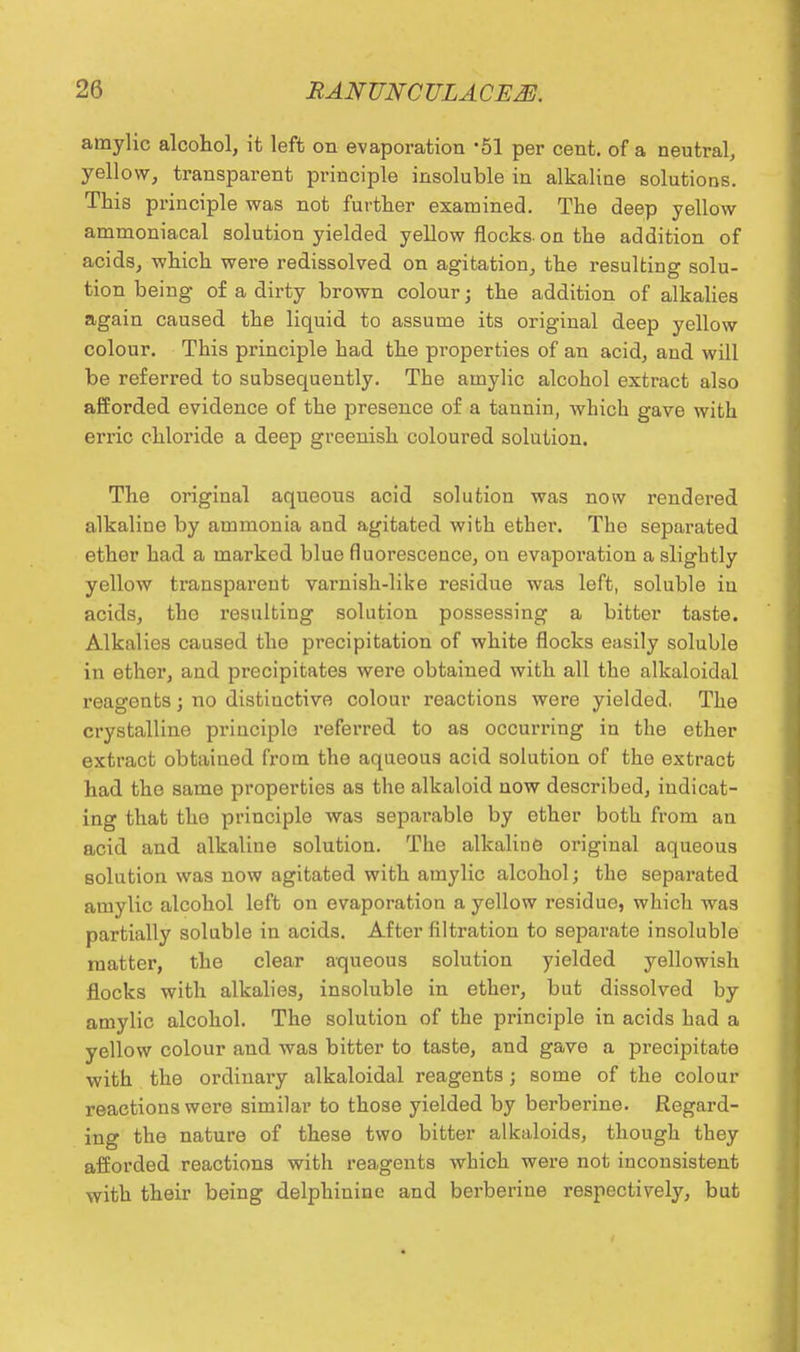 amylic alcohol, it left on evaporation '51 per cent, of a neutral, yellow, transparent principle insoluble in alkaline solutions. This principle was not further examined. The deep yellow ammoniacal solution yielded yellow flocks- on the addition of acids, which were redissolved on agitation, the resulting solu- tion being of a dirty brown colour j the addition of alkalies again caused the liquid to assume its original deep yellow colour. This principle had the properties of an acid, and will be referred to subsequently. The amylic alcohol extract also afforded evidence of the presence of a taunin, which gave with erric chloride a deep greenish coloured solution. The original aqueous acid solution was now rendered alkaline by ammonia and agitated with ether. The separated ether had a marked blue fluorescence, on evapoi'ation a slightly yellow transparent varnish-like residue was left, soluble in acids, the resulting solution possessing a bitter taste. Alkalies caused the precipitation of white flocks easily soluble in ether, and precipitates were obtained with all the alkaloidal reagents ; no distinctive colour reactions were yielded. The crystalline principle referred to as occurring in the ether extract obtained from the aqueous acid solution of the extract had the same properties as the alkaloid now described, indicat- ing that the principle was separable by ether both from an acid and alkaline solution. The alkaline original aqueous solution was now agitated with amylic alcohol; the separated amylic alcohol left on evaporation a yellow residue, which was partially soluble in acids. After filtration to separate insoluble matter, the clear aqueous solution yielded yellowish flocks with alkalies, insoluble in ether, but dissolved by amylic alcohol. The solution of the principle in acids had a yellow colour and was bitter to taste, and gave a precipitate with the ordinary alkaloidal reagents; some of the colour reactions were similar to those yielded by berberine. Regard- ing the nature of these two bitter alkaloids, though they afforded reactions with reagents which were not inconsistent with their being delphinine and berberine respectively, but