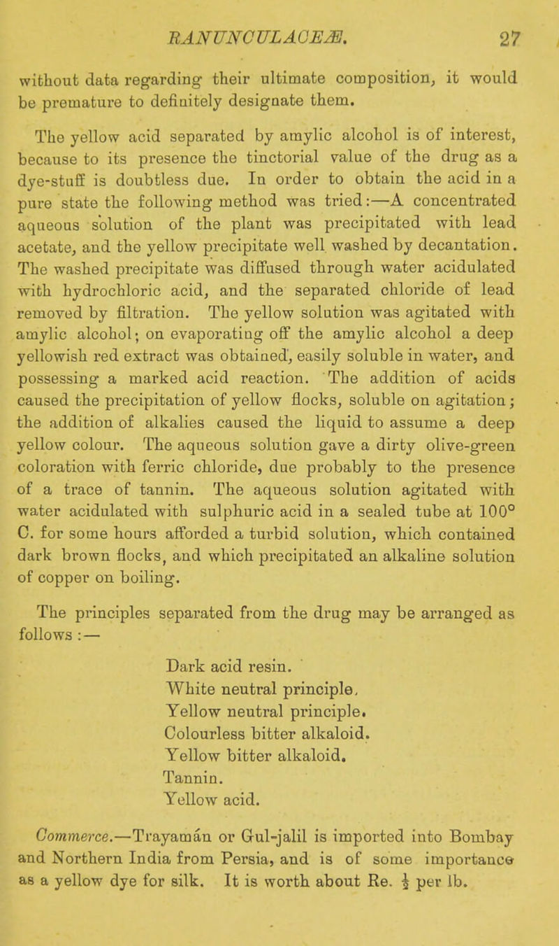 without data regarding their ultimate composition, it would be prematui'e to definitely designate them. The yellow acid separated by amylic alcohol is of interest, because to its presence the tinctorial value of the drug as a dye-stuff is doubtless due. In order to obtain the acid in a pure state the following method was tried:—A concentrated aqueous solution of the plant was precipitated with lead acetate, and the yellow precipitate well washed by decantation. The washed precipitate was diffused through water acidulated with hydrochloric acid, and the separated chloride of lead removed by filtration. The yellow solution was agitated with amylic alcohol; on evaporating off the amylic alcohol a deep yellowish red extract was obtained, easily soluble in water, and possessing a mai'ked acid reaction. The addition of acids caused the precipitation of yellow flocks, soluble on agitation; the addition of alkalies caused the liquid to assume a deep yellow colour. The aqueous solution gave a dirty olive-green coloration with ferric chloride, due probably to the presence of a trace of tannin. The aqueous solution agitated with water acidulated with sulphuric acid in a sealed tube at 100° C. for some hours afforded a turbid solution, which contained dark brown flocks, and which precipitated an alkaline solution of copper on boiling. The principles separated from the drug may be arranged as follows : — Dark acid resin. White neutral principle, Yellow neutral principle. Colourless bitter alkaloid. Yellow bitter alkaloid. Tannin. Yellow acid. Commerce.—Trayaman or Gul-jalil is imported into Bombay and Northern India from Persia, and is of some importance as a yellow dye for silk. It is worth about Re. £ per lb.