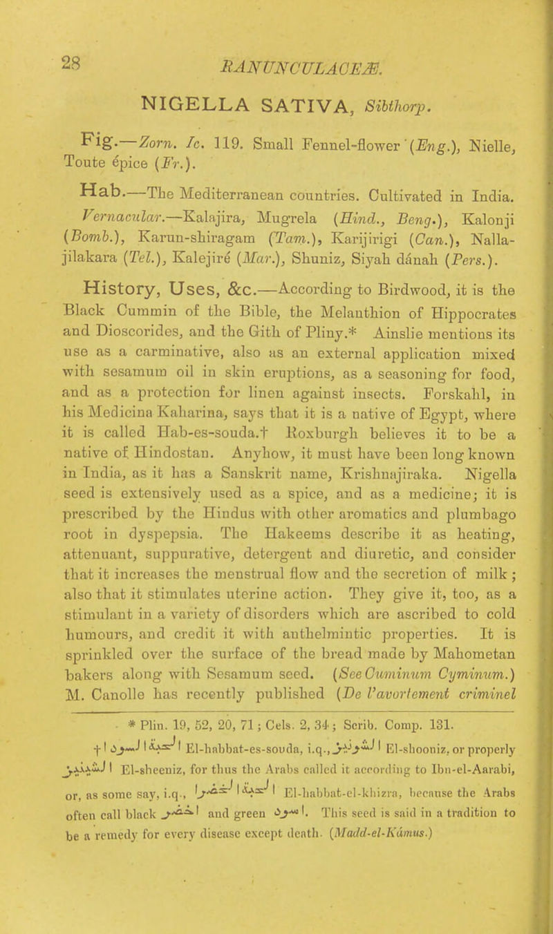 NIGELLA SATIVA, Sibthorp. Fig.—Zorn. fc. 119. Small Fennel-flower (Eng.), Nielle, Toute epice (Fr.). Hab.—The Mediterranean countries. Cultivated in India. Vernacular.—Salajira, Mugrela (Hind., Beng.), Kalonji (Bomb.), Karun-shiragam (Tarn.), Karijirigi (Can.), Nalla- jilakara (Tel.), Kalejire (Mar.), Shuniz, Siyak danah (Pers.). History, Uses, &C.—According to Birdwood, it is the Black Cummin of the Bible, the Melauthion of Hippocrates and Dioscorides, and the Gith of Pliny.* Ainslie mentions its use as a carminative, also as an external application mixed with sesamum oil in skin eruptions, as a seasoning for food, and as a protection for linen against insects. Forskahl, in his Medicina Kaharina, says that it is a native of Egypt, where it is called Hab-es-souda.t Roxburgh believes it to be a native of. Hindostan. Anyhow, it must have been long known in India, as it has a Sanskrit name, Krishmijiraka. Nigella seed is extensively used as a spice, and as a medicine; it is prescribed by the Hindus with other aromatics and plumbago root in dyspepsia. The Hakeems describe it as heating, attenuant, suppurative, detergent and diuretic, and consider that it increases the menstrual flow and the secretion of milk ; also that it stimulates uterine action. They give it, too, as a stimulant in a variety of disorders which are ascribed to cold humours, and credit it with anthelmintic properties. It is sprinkled over the surface of the bread made by Mahometan bakers along with Sesamum seed. (SeeCuminum Cyminum.) M. Canolle has recently published (Be I'avortement criminel * Plin. 19, 52, 20, 71; Cels. 2, 34-; Scrib. Corap. 131. ■j-1 dI s^s^ I El-hnbbat-es-souda, i.q., j^y**^ El-shooniz. or properly _j.jj.j;i.J I El-sbccuiz, for thus the Arabs called it according to Ibn-el-Aarabi, or, as some say, i.q-, 'j^^ ' ' El-habbat-el-khizra, because the Arabs often call black J**8*' and green This seed is said in a tradition to be a remedy for every disease except death. {Madd-el-Kdmus.)