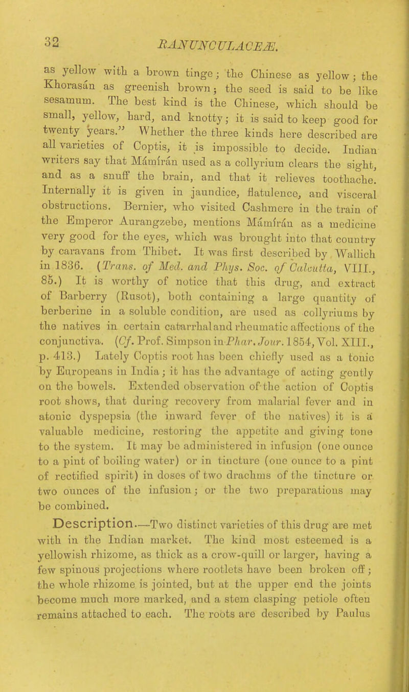 as yellow with a brown tinge; the Chinese as yellow; the Khorasan as greenish brown; the seed is said to be like sesainum. The best kind is the Chinese, which should be small, yellow, hard, and knotty; it is said to keep good for twenty years. Whether the three kinds here described are all varieties of Coptis, it is impossible to decide. Indian writers say that Mam {ran used as a colly rium clears the sight, and as a snuff the brain, and that it relieves toothache. Internally it is given in jaundice, flatulence, and visceral obstructions. Bernier, who visited Cashmere in the train of the Emperor Aurangzebe, mentions Mamfrdn as a medicine very good for the eyes, which was brought into that country by caravans from Thibet. It was first described by. Wallich in 1836. {Trans, of Med. and Phys. Soc. of Calcutta, VIII., 85.) It is worthy of notice that this drug, and extract of Barberry (Rusot), both containing a large quautiLy of berberine in a soluble condition, are used as collyriums by the natives in certain catarrhal and rheumatic affections of the conjunctiva. (Of. Prof. Simpson in Phar. Jour. 1854, Vol. XIII., p. 413.) Lately Coptis root has been chiefly used as a tonic by Europeans in India; it has the advantage of acting gently ou the bowels. Extended observation of the action of Coptis root shows, that during recovery from malarial fever and in atonic dyspepsia (the inward fever of tho natives) it is a valuable medicine, restoring the appetito and giving tone to the system. It may be administered in infusion (one ounce to a pint of boiling water) or in tincture (oue ounce to a pint of rectified spirit) in doses of two drachms of the tincture or two ounces of the infusion; or the two jirej^aratious may be combined. Description—Two distinct varieties of this drug are met with in the Indian market. The kind most esteemed is a yellowish rhizome, as thick as a crow-quill or larger, having a few spinous projections where rootlets have been broken off; the whole rhizome is jointed, but at the upper end the joints become much more marked, and a stem clasping petiole often remains attached to each. The roots are described by Paulus