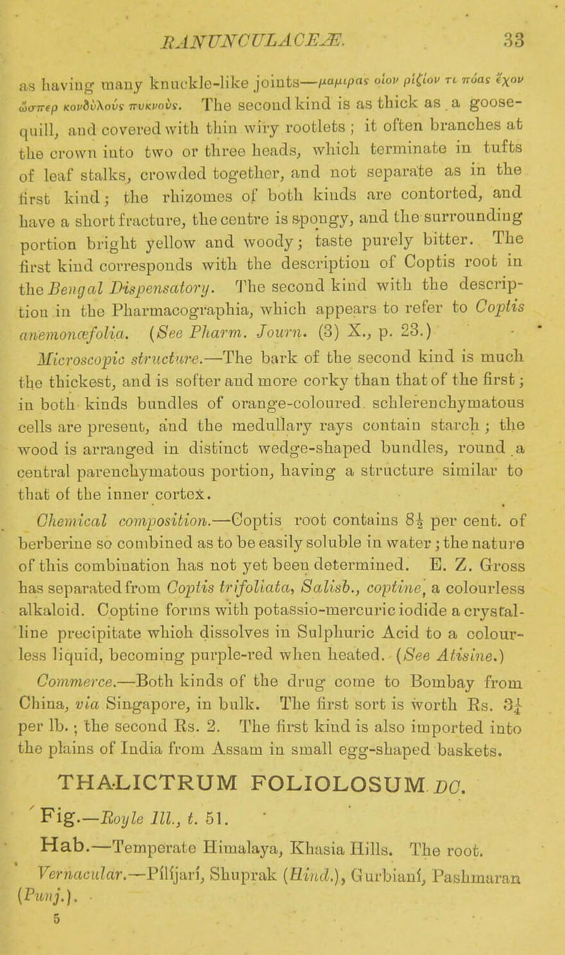 as haviug many knncklc-like joints—-pafupas nhv pi(ioi> tl n6as i'Xou uxrirep kov&vXovs rrvicvavs. The secoud kind is as thick as a goose- quill, and covered with thin wiry rootlets ; it often branches at the crown iuto two or three heads, which terminate in tufts of leaf stalks, crowded together, and not separate as in the first kind; the rhizomes of both kinds are contorted, and have a short fracture, the centre is spongy, and the surrounding portion bright yellow and woody; taste purely bitter. Tho first kind corresponds with the description of Coptis root in the Bengal Dispensatory. The second kind with the descrip- tion in the Pharrnacographia, which appears to refer to Coptis anemoncefolia. (See Pharm. Journ. (3) X., p. 23.) Microscopic structure.—The bark of the second kind is much the thickest, and is softer and more corky than that of the first; in both kinds bundles of orange-coloured, schlerenchymatous cells are preseut, and the medullary rays contain starch ; the wood is arranged in distinct wedge-shaped bundles, round .a central parenchymatous portion, having a structure similar to that of the inner cortex. Chemical composition.—Goptis root contains 8A per cent, of berberine so combined as to be easily soluble in water; the nature of this combiuation has not yet been determined. E. Z. Gross has separated from Coptis trifoliata, Salisb., coptinet a colourless alkaloid. Coptine forms with potassio-mercuric iodide a crystal- line precipitate whioh dissolves in Sulphuric Acid to a colour- less liquid, becoming purple-red when heated. (See Atisine.) Commerce.—Both kinds of the drug come to Bombay from China, via Singapore, in bulk. The first sort is worth Rs. 3| per lb. • the second Rs. 2. The first kind is also imported into the plains of India from Assam in small egg-shaped baskets. THALICTRUM FOLIOLOSUM DC. ' Fig—Boyle 111, t. 51. Hab.—Temperate Himalaya, Khasia Hills. The root. Vernacular ~Pflfjari, Shuprak (Rind.), Gurbianl, Pashmaran (Punj.). • 5
