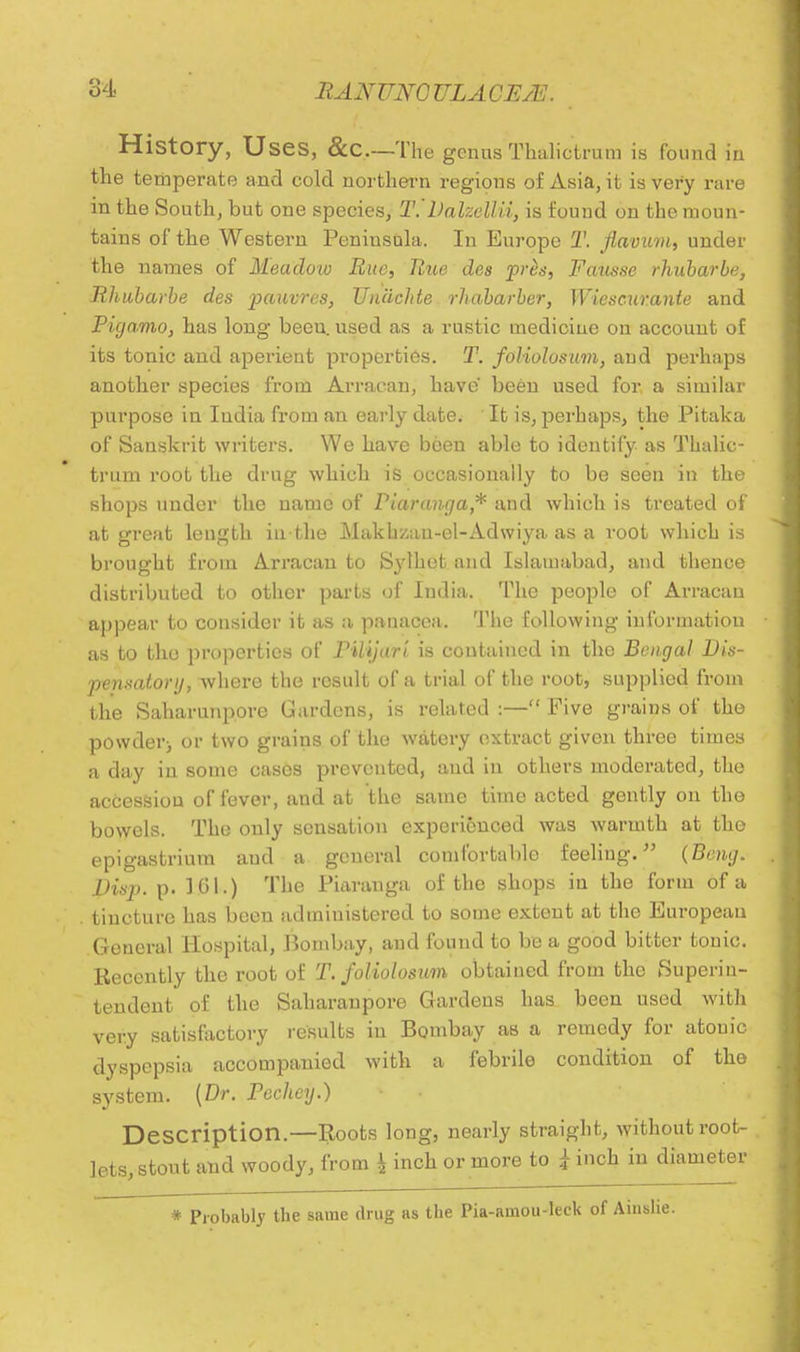 History, Uses, &C—The genus Thalictrum is found in the temperate and cold northern regions of Asia, it is very rare in the South, but one species, T.'Dalzellii, is found on the moun- tains of the Western Peniusula. In Europe T. Jiavum, under the names of Meadow Rue, Rue des priis, Fausse rhubarbe, Rhubarbe des pauvres, Unachte rhabarber, Wiescurante and Pigamo, has long beeu. used as a rustic medicine on account of its tonic and aperient properties. T. foliolosum, and perhaps another species from Arracan, have been used for a similar purpose in India from an early date. ' It is, perhaps, the Pitaka of Sanskrit writers. We have been able to identify as Thalic- trum l'oot the drug which is occasionally to be seen in the shops under the name of Piaranga* and which is treated of at great length in the Makhzau-el-Adwiya as a root which is brought from Arracan to Sylhet and Islamabad, and thence distributed to other parts of India. The people of Arracan appear to consider it as a panacea. The following information as to tho properties of PlUjari is contained in the Bengal Dis- pensatory, where the result of a trial of the root, supplied from the Saharunpore Gardens, is related :— Five grains of the powder> or two grains of the watery extract given three times a day in some cases prevented, and in others moderated, the accession of fever, and at the same time acted gently on the bowels. The only sensation experienced was warmth at the epigastrium and a general comfortable feeling. (Beng. Disp. p. 101.) The Piaranga of the shops in the form of a tincture has been administered to some extent at the European General Hospital, Bombay, and found to be a good bitter tonic. Recently the root of T. foliolosum obtained from the Superin- tendent of the Saharaupore Gardens has been used with very satisfactory results in Bombay as a remedy for atouic dyspepsia accompanied with a febrile condition of the system. (Dr. Pechey.) Description.—Roots long, nearly straight, without root- lets, stout and woody, from ^ inch or more to £ inch in diameter * Probably the same drug as the Pia-amou-leck of Aiuslie.