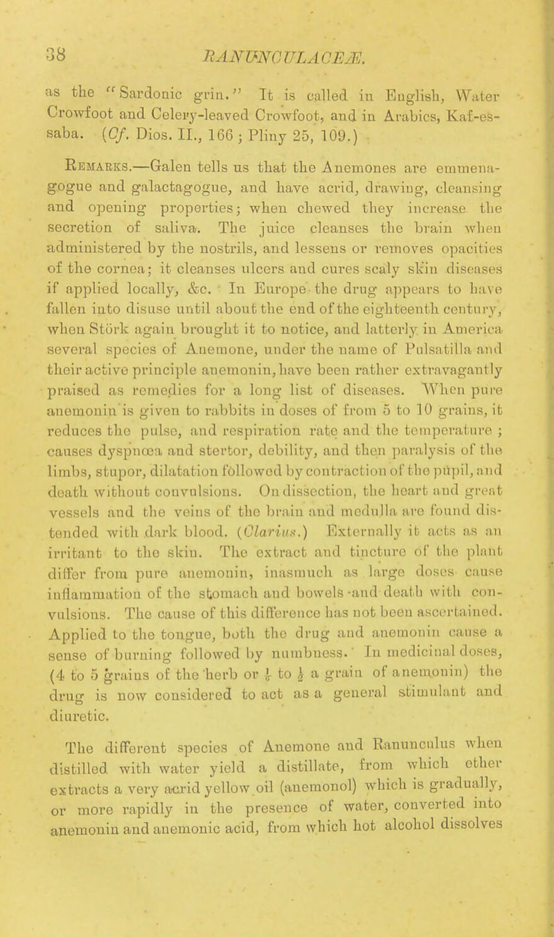 as the Sardonic grin. It is called in English, Water Crowfoot and Celery-leaved Crowfoot, and in Arabics, Kaf-es- saba. [Of. Dios. II., 166 ; Pliny 25, 109.) Remarks.—Galen tells us that the Anemones are einuiena- gogue and galactagogue, and have acrid, drawing, cleansing and opening properties; when chewed they increase the secretion of saliva. The juice cleanses the brain when administered by the nostrils, and lessens or removes opacities of the cornea; it cleanses ulcers and cures scaly skin diseases if applied locally, &c. I In Europe the drug appears to have fallen into disuse until about the end of the eighteenth century, when Stork again brought it to notice, and latterly, in America several species of Anemone, under the name of Pulsatilla and their active principle auemonin,have been rather extravagantly praised as remedies for a long list of diseases. When pure anemonin is given to rabbits in doses of from 5 to 10 grains, it reduces the pulse, and respiration rate and the temperature ; causes dyspnoea and stertor, debility, and then paralysis of the limbs, stupor, dilatation followed by contraction of tlio pupil, and death without convulsions. On dissection, the heart and great vessels and the veins of the brain and medulla are found dis- tended with dark blood. (Glarius.) Externally it acts as an irritant to the skin. The extract and tincture of the plant differ from pure anemonin, inasmuch as large doses cause inflammation of the stomach and bowels-and death with con- vulsions. The cause of this difference has not been ascertained. Applied to the tongue, both tho drug and anemonin cause a sense of burning followed by numbuess.' In medicinal doses, (4 to 5 grains of the herb or J- to £ a grain of anemonin) the drug is now considered to act as a general stimulant and diuretic. The different species of Anemone and Ranunculus when distilled with water yield a distillate, from which ether extracts a very acrid yellow.oil (anemonol) which is gradually, or more rapidly in the presence of water, converted into anemonin and anemonic acid, from which hot alcohol dissolves