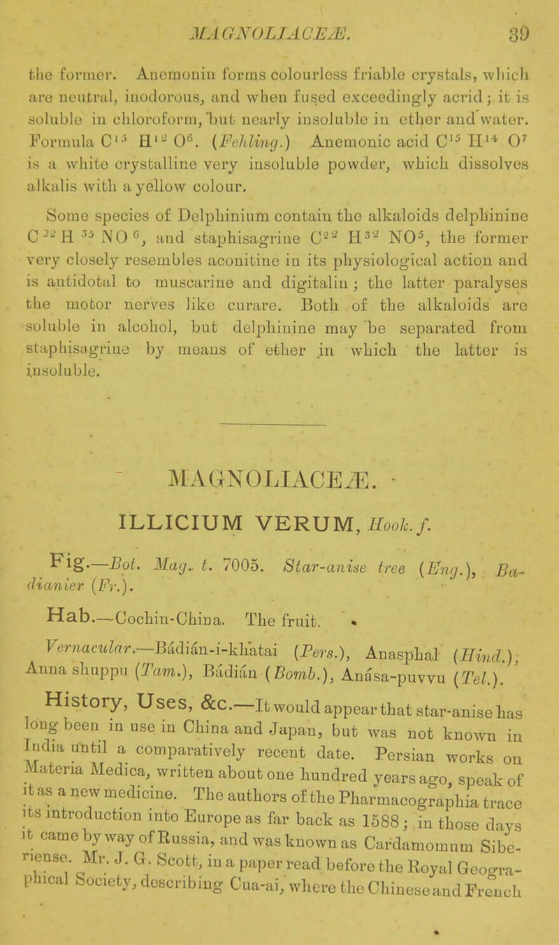 the former. Ancmonin forms colourless friable crystals, which are neutral, inodorous, and when fused exceedingly acrid; it is soluble in chloroform, but nearly insoluble in ether and water. Formula 0lS H«- 0<\ (Fehling.) Anemonic acid C15 H14 O7 is a white crystalline very insoluble powder, which dissolves alkalis with a yellow colour. Some species of Delphinium contain the alkaloids delpliinine C-H 35 NO0, and staphisagriue C8* H3'2 NO5, the former very closely resembles aconitine iu its physiological action and is antidotal to muscarine and digitalin ; the latter paralyses the motor nerves like curare. Both of the alkaloids are soluble in alcohol, but delpliinine may be separated from staphisagriue by means of ether in which the latter is insoluble. MAGNOLIACEiE. ILLICIUM VERUM, Eook.f. Fig—Bat. Mag., t. 7005. Star-anise tree {Eng.), Ba- dianier (Fr.). Hab—Cochiu-China. The fruit. Vernacular.—Badian-i-kh'atai {Pers.), Anasphal (Hind.), Annashuppu (Tarn.), Badian [Bomb.), Ana'sa-puvvu (Tel.). ' History, Uses, &C—It would appear that star-anise has long been m use in China and Japan, but was not known in India until a comparatively recent date. Persian works on Materia Medica, written about one hundred years ago, speak of it as a new medicine. The authors of the Pharmacographia trace its introduction into Europe as far back as 1588; in those days it came byway of Russia, and was known as Cardamomum Sibe- nense. Mr. J. G. Scott, in a paper read before the Royal Geogra- phical Society, describing Cua-ai, where the Chinese and French