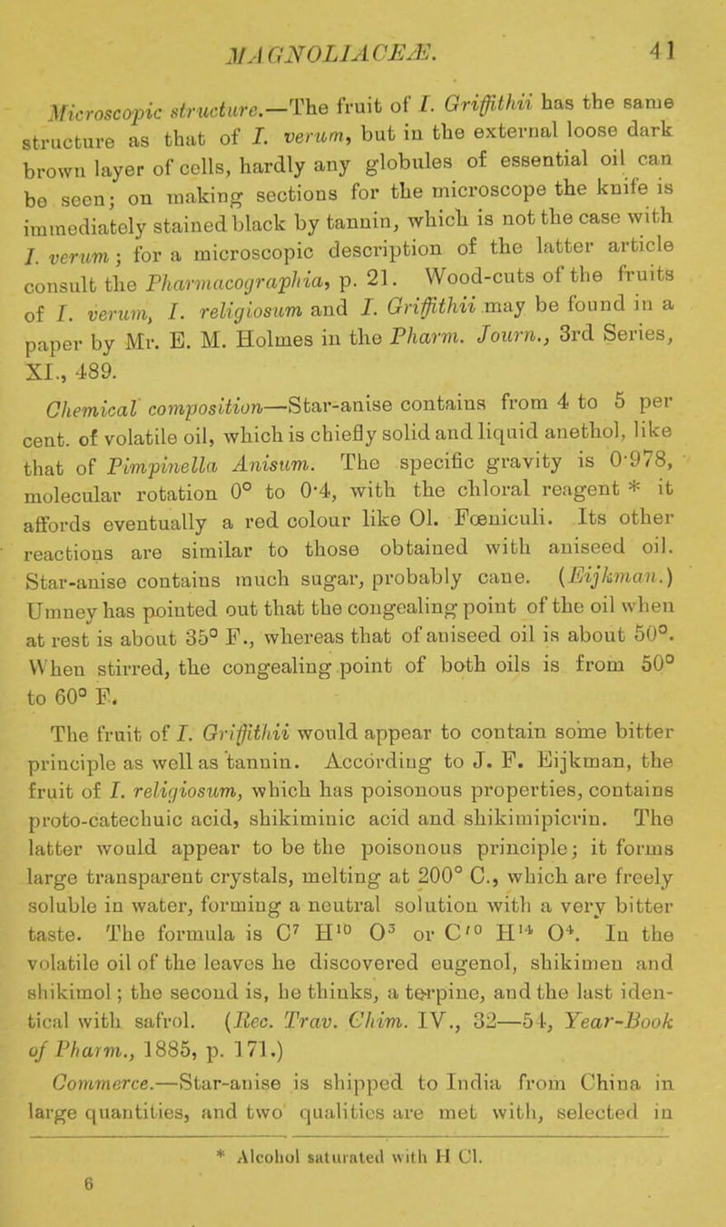 Microscopic strudure.-The fruit of J. Griffithii has the same structure as that of I. verum, but iu the external loose dark brown layer of cells, hardly any globules of essential oil can be seen; on making sections for the microscope the knife is immediately stained black by tannin, which is not the case with J. verum j for a microscopic description of the latter article consult the Pharmacographia, p. 21. Wood-cuts of the fruits of I. verum, I. religiosum and I. Griffithii may be found in a paper by Mr. E. M. Holmes in the Pharm. Journ., 3rd Series, XI., 489. Chemical composition—Star-anise contains from 4 to 5 per cent, of volatile oil, which is chiefly solid and liquid anethol, like that of Pimpinella Anisum. Tho specific gravity is 0-978, molecular rotation 0° to 0-4, with the chloral reagent * it affords eventually a red colour like 01. Foeniculi. Its other reactions are similar to those obtained with aniseed oil. Star-anise contains much sugar, probably cane. {Eijkman.) Umney has pointed out that the congealing point of the oil w*hen at rest is about 35° F., whereas that of aniseed oil is about 50°. W hen stirred, the congealing point of both oils is from 50° to 60° F. The fruit of I. Grifithii would appear to contain some bitter principle as well as tannin. According to J. F. Eijkman, the fruit of I. religiosum, which has poisonous properties, contains proto-catechuic acid, shikiminic acid and shikimipicrin. The latter would appear to be the poisonous principle; it forms large transparent crystals, melting at 200° C, which are freely soluble in water, forming a neutral solution with a very bitter taste. The formula is C7 H10 O3 or C'° H14 O*. 'in the volatile oil of the leaves he discovered eugenol, shikimeu and shikimol; the second is, he thinks, a to-rpine, and the last iden- tical with safrol. (Eec. Trav. GJwtto. IV., 32—54, Year-Book of Pharm., 1885, p. 171.) Commerce.—Star-anise is shipped to India from China in large quantities, and two qualities are met with, selected in a * Alcohol saturated with H 01.