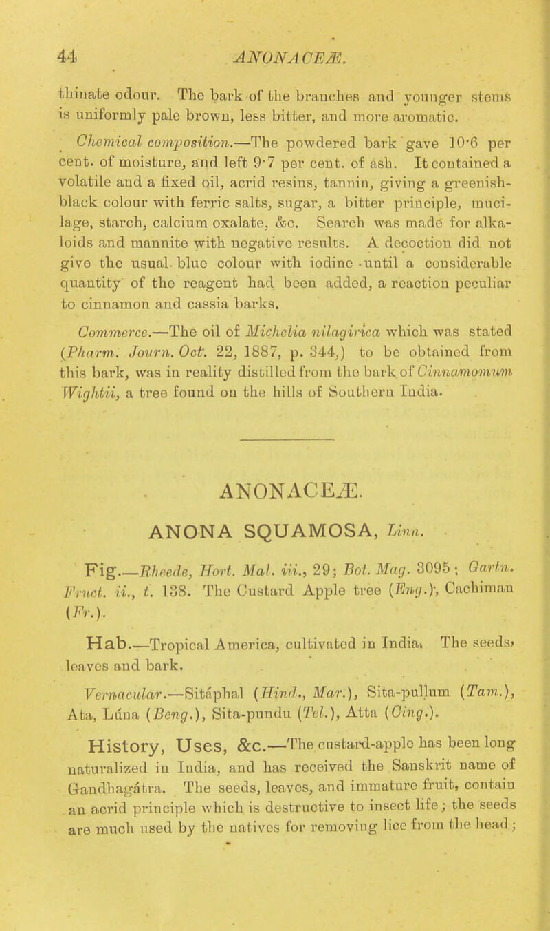 tliinate odour. The bark of the branches and younger stems is uniformly pale brown, less bitter, and more aromatic. Chemical composition.—The powdered bark gave 10*6 per cent, of moisture, and left 9'7 per cent, of ash. It contained a volatile and a fixed oil, acrid resins, tannin, giving a greenish- black colour with ferric salts, sugar, a bitter principle, muci- lage, starch, calcium oxalate, &c. Search was made for alka- loids and mannite with negative results. A decoctiou did not give the usual, blue colour with iodine-until a considerable quantity of the reagent had been added, a reaction peculiar to cinnamon and cassia barks. Commerce.—The oil of Michclia nllaginca which was stated (J?harm. Journ. Oct 22, 1887, p. 344,) to be obtained from this bark, was in reality distilled from the bark, of Cinnamomum Wigktii, a tree found on the hills of Southern India. ANONACEiE. ANONA SQUAMOSA, linn. Fig Bheede, ITort. Mai. in., 29; Bot. Mag. 3095 : Gartn. Pruot. ii., t. 138. The Custard Apple tree {Eng.); Cachimau (Fr.). Hab—Tropical America, cultivated in Indiav The seeds, leaves and bark. Vernacular.—Sitaphal {Hind., Mar.), Sita-pullum {Tarn.), Ata, Luna {Beng.), Sita-pundu {Tel.), Atta {Cing.). History, Uses, &C.—The custard-apple has been long naturalized in India, and has received the Sanskrit name of Gandhagdtra. The seeds, leaves, and immature fruit, contain an acrid principle which is destructive to insect life; the seeds are much used by the natives for removiug lice from the head;