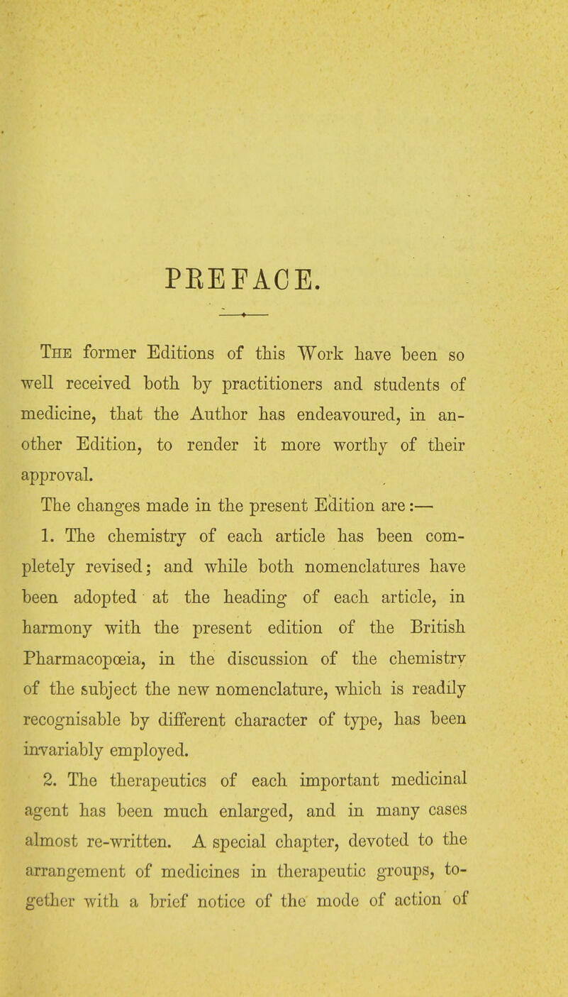 PEEFACE. The former Editions of this Work have been so well received both by practitioners and students of medicine, that the Author has endeavoured, in an- other Edition, to render it more worthy of their approval. The changes made in the present Edition are:— 1. The chemistrv of each article has been com- pletely revised; and while both nomenclatures have been adopted at the heading of each article, in harmony with the present edition of the British Pharmacopoeia, in the discussion of the chemistry of the subject the new nomenclature, which is readily recognisable by different character of type, has been invariably employed. 2. The therapeutics of each important medicinal agent has been much enlarged, and in many cases almost re-written. A special chapter, devoted to the arrangement of medicines in therapeutic groups, to- gether with a brief notice of the mode of action of