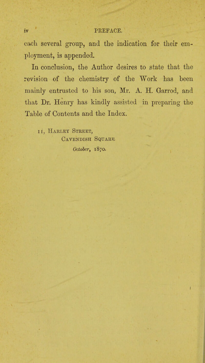 each several group, and the indication for their em- ployment, is appended. In conclusion, the Author desires to state that the revision of the chemistry of the Work has been mainly entrusted to his son, Mr. A. H. Garrod, and that Dr. Henry has kindly assisted in preparing the Table of Contents and the Index. li, Harley Street, Cavendish Square October, 1870.