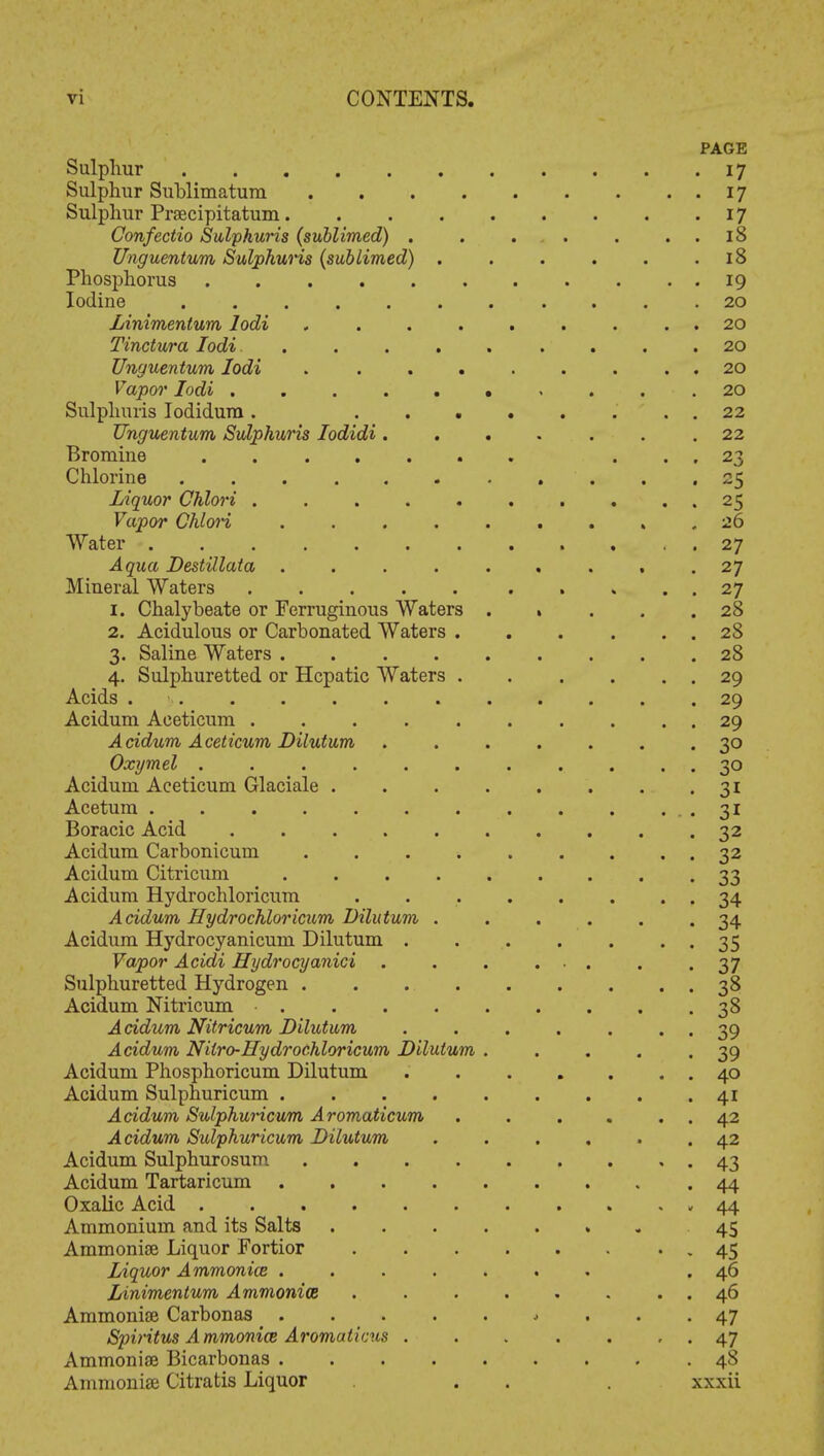 PAGE Sulphur 17 Sulphur Sublimatum 17 Sulphur Prsecipitatum 17 Confectio Sulphuris (sublimed) . . . . . 18 Unguentvm Sulphuris (sublimed) . . . . . .18 Phosphorus 19 Iodine ........... 20 Linimentum lodi , . . . . . . . 20 Tinctura lodi. ......... 20 Unguentum lodi . . . . . . . . . 20 Vapor lodi .......... 20 Sulphuris Iodidura. 22 Unguentum Sulphuris Iodidi ....... 22 Bromine ... 23 Chlorine 25 Liquor Chlori . . 25 Vapor Chlori ......... 26 Water 27 Aqua DestUlata ......... 27 Mineral Waters 27 1. Chalybeate or Ferruginous Waters % ... 28 2. Acidulous or Carbonated Waters 28 3. Saline Waters ......... 28 4. Sulphuretted or Hepatic Waters 29 Acids 29 Acidum Aceticum . . . . . . . . . . 29 Acidum Aceticum Dilutum ....... 30 Oxymel . . . . . . . . . . 30 Acidum Aceticum Glaciale 31 Acetum 31 Boracic Acid . . . 32 Acidum Carbonicum . . . 32 Acidum Citricum 33 Acidum Hydrochloricum . 34 Acidum Hydrochloricum Dilutum ...... 34 Acidum Hydrocyanicum Dilutum . . . . . . . 35 Vapor Acidi Hydrocyanici . .37 Sulphuretted Hydrogen . . 38 Acidum Nitricum . . . 38 Acidum Nitricum Dilutum . . . . . . . 39 Acidum Nilro-Hydrochloricum Dilutum . . . . .39 Acidum Phosphoricum Dilutum 40 Acidum Sulphuricum . . . 41 Acidum Sulphuricum Aromaticum . . . . 42 Acidum Sulphuricum Dilutum ...... 42 Acidum Sulphurosum 43 Acidum Tartaricum 44 Oxalic Acid 44 Ammonium and its Salts ........ 45 Ammonise Liquor Fortior - 45 Liquor Ammonia ....... .46 Linimentum Ammonia . . . . . . . . 46 Ammonise Carbonas 47 Spiritus Ammonice Aromaticus . . . . . , . 47 Ammonise Bicarbonas 48 Ammonia? Citratis Liquor . . . xxxii