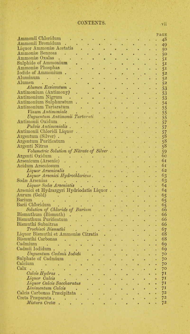 PAGE Ammonii Chloridum 48 Ammonii Bromidum ......... 49 Liquor Ammonise Acetatis 50 Ammonise Benzoas ......... 50 Ammoniae Oxalas . . . . . . . . ..51 Sulphide of Ammonium . . - . . . .51 Ammoniae Phosphas . . . . , . . . . 51 Iodide of Ammonium . . 52 Aluminum . 52 Alumen . . . . . 52 Alumen Exsiccatum . ....... 53 Antimonium (Antimony) . . , 53 Antimonium Nigrum . . . 53 Antimonium Sulphuratum 54 Antimonium Tartaratum 55 Vinum Antimoniale . . 55 Unguentum Antimonii Tartarati . . . . 55 Antimonii Oxiduni ......... 57 Pulvis Antimonialis . . . . . . . 57 Antimonii Chloridi Liquor 57 Argentum (Silver) 58 Argentum Purificatum 58 Argenti Nitras 58 Volumetric Solution of Nitrate of Silver . . . . -59 Argenti Oxidum 6c Arsenicum (Arsenic) . . . . . . . . .61 Acidum Arseniosum . . 61 Liquor Arsenicalis ........ 62 Liquor Arsenici Hydrochloride. . . . . . . 63 Sodae Arsenias 63 Liquor Sodce Arseniatis . 64 Arsenici et Hydrargyri Hydriodatis Liquor 64 Aurum (Gold) 65 Barium 65 Barii Chloridum 65 Solution of Chloride of Barium . . • . . . .66 Bismuthum (Bismuth) 66 Bismuthum Purificatum 66 Bismuthi Suhnitras 66 Trochisci Bismuthi ........ 67 Liquor Bismuthi et Ammoniae Citratis . . ... 68 Bismuthi Carbonas . 68 Cadmium . . . 69 Cadmii Iodidum 69 Unguentum Cadmii lodidi . . . . . . . 70 Sulphate of Cadmium 70 Calcium 70 Calx . . . , . .70 Calcis Hydras .......... 71 Liquor Calcis ......... 71 Liquor Calcis Saccharatus . . . . . • • 71 Linimentum Calcis . . . . . . • « 71 Calcis Carbonas Praecipitata . . 72 Creta Prseparata 72 Mistura Crctoe 72