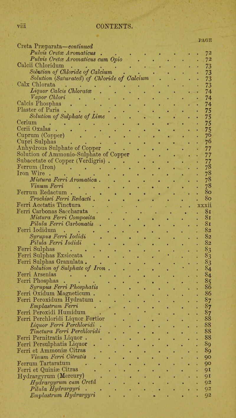 Copper Creta Prseparata—continued Pulvis Cretce Aromaticus . Pulvis Cretce Aromaticus cum Opio Calcii Chloridum .... Solution of Chloride of Calcium Solution (Saturated) of Chloride of Calx Chlorata Liquor Calcis Chloratce Vapor Chlori Calcis Phosphas Plaster of Paris . Solution of Sulphate of Lime Cerium .... Cerii Oxalas .... Cuprum (Copper) Cupri Sulphas Anhydrous Sulphate of Copper Solution of Aniinonio-Sulphate of Subacetate of Copper (Verdigris) Ferrum (Iron) Iron Wire .... Mistura Ferri Aromatica . Vinum Ferri Ferrum Kedactum . Trochisci Ferri Redacti . Ferri Acetatis Tinctura Ferri Carbonas Saccharata Mistura Ferri Composita Pilula Ferri Carbonatis . Ferri Iodidum . . . Syrupus Ferri Iodidi Pilula FerH Iodidi Ferri Sulphas Ferri Sulphas Exsiccata Ferri Sulphas Granulata. Solution of Sulphate of Iron Ferri Arsenias Ferri Phosphas . Syrupus Ferri Phosphatis Ferri Oxidum Magneticum . Ferri Per oxidum Hydratum . Emplastrum Ferri Ferri Peroxidi Humidum Ferri Perchloridi Liquor Fortior Liquor Ferri Perchloridi . Tinctura Ferri Perchloridi Ferri Pernitratis Liquor . Ferri Persulphatis Liquor . Ferri et Ammonise Citras Vinum FerH Cilratis Ferrum Tartaratum Ferri et Quinise Citras Hydrargyrum (Mercury) Hydrargyrum cam Cretd PUula Hydrargyri . Emplastrum Hydrargyri Calcium