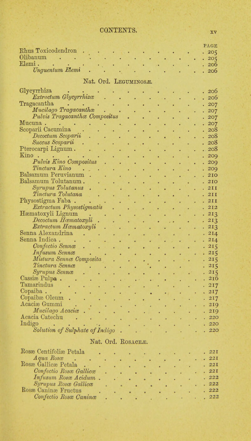 PAGE Rhus Toxicodendron 205 Olibanum . 205 Elemi 206 Unguentum Elemi . 206 Nat. Ord. Leguhinos^:. GlycyTrhiza 206 Extractum Glycyrrhizce 206 Tragacantha 207 Mucilago Tragacanthai . 207 Pulvis Tragacanthce Compositus 207 Mucuna 207 Scoparii Cacumina 208 Decoctum Scoparii ......... 208 Succus Scoparii ......... 208 Pterocarpi Lignum 208 Kino 209 Pulvis Kino Compositus 209 Tinctura Kino ... . . . . . . . 209 Balsamnm Peruvianum . . 210 Balsamum Tolutanum .210 Syrupus Tolutanus . . . . . . . . 211 Tinctura Tolutana . . . . . . . .211 Physostigma Faba 211 Extractum Physostigmatis . . . . . . .212 Hsematoxyli Lignum . . . 213 Decoctum Hcematoxyli . . . . ... . .213 Extractum Hcematoxyli . . . . . . . 213 Senna Alexandrina 214 Senna Indica 214 Confectio Sennce ......... 215 Infusum Sennce 215 Mistura Sennce Composita . . 215 Tinctura Sennce . 215 Syrupus Sennce .215 Cassise Pulpa 216 Taniarindus . . .217 Copaiba 217 Copaiba? Oleum . . .217 Acacia? Gummi 219 Mucilago Acacice . ..... 219 Acacia Catechu .......... 220 Indigo . . ... . . . . . . . 220 Solution of Sulphate of Indigo ....... 220 Nat. Ord. Rosacea. Posse Centifolise Petala 221 Aqua Rosoj ........ . . 221 Rosse Gallicse Petala 221 Confectio Rosoz Oallico3 221 Infusum Rosa? Acidum . . ■ 222 Syrupus Rosce Gallicce 222 Rosse Caninae Fructus 222 Confectio Rosce Canince . 222