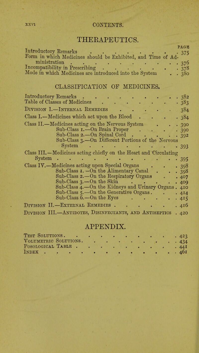 THERAPEUTICS. PAGE Introductory Remarks 375 Form in which Medicines should be Exhibited, and Time of Ad- ministration 376 Incompatibility in Prescribing 378 Mode in which Medicines are introduced into the System . .380 CLASSIFICATION OF MEDICINES. Introductory Remarks 382 Table of Classes of Medicines 383 Division I.—Internal Remedies 384 Class I.—Medicines which act upon the Blood .... 384 Class II.—Medicines acting on the Nervous System . . . 390 Sub-Class 1.—On Brain Proper .... 390 Sub-Class 2.—On Spinal Cord 392 Sub-Class 3.—On Different Portions of the Nervous System 393 Class III. —Medicines acting chiefly on the Heart and Circulating System 395 Class IY.—Medicines acting upon Special Organs . . . 398 Sub-Class 1.—On the Alimentary Canal . . . 398 Sub-Class 2.—On the Respiratory Organs * . 407 Sub-Class 3.—On the Skin 409 Sub-Class 4.—On the Kidneys and Urinary Organs . 410 Sub-Class 5.—On the Generative Organs. . . 414 Sub-Class 6.—On the Eyes 415 Division II.—External Remedies 416 Division III.—Antidotes, Disinfectants, and Antiseptics . 420 APPENDIX. Test Solutions . 423 Volumetric Solutions 434 Posological Table 441 Index 461