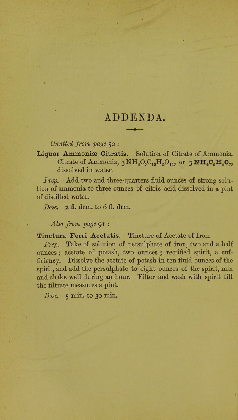 ADDENDA. —♦— Omitted from page 50 : Liquor Ammonise Citratis. Solution of Citrate of Ammonia. Citrate of Ammonia, 3 NH^OjC^HgOu, or 3 NH4C6H507, dissolved in water. Prep. Add two and three-quarters fluid ounces of strong solu- tion of ammonia to three ounces of citric acid dissolved in a pint of distilled water. Dose. 2 fl. drm. to 6 fl. drm. Also from page 91 : Tinctura Ferri Acetatis. Tincture of Acetate of Iron. Prep. Take of solution of persulphate of iron, two and a half ounces; acetate of potash, two ounces ; rectified spirit, a suf- ficiency. Dissolve the acetate of potash in ten fluid ounces of the spirit, and add the persulphate to eight ounces of the spirit, mix and shake well during an hour. Filter and wash with spirit till the filtrate measures a pint. Dose. 5 min. to 30 min.