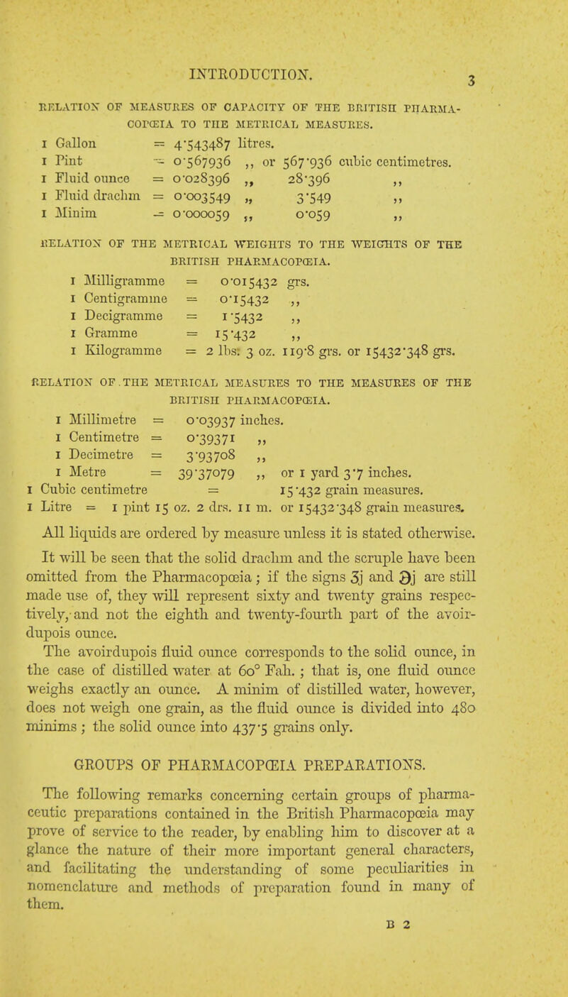 3 RELATION OF MEASURES OF CAPACITY OF THE BRITISH PIIARMA- COTCEIA TO THE METRICAL MEASURES. I Gallon = 4-543487 litres. 1 Pint - 0-567936 ,, or 567-936 cubic centimetres. 1 Fluid ounce = 0-028396 28*396 ,, 1 Fluid drachm = 0-003549 „ 3'549 1 Minim — 0*000059 0*059 RELATION OF THE METRICAL WEIGHTS TO THE WEIGHTS OF THE BRITISH PHARMACOPEIA. I Milligramme = 0*015432 grs. 1 Centigramme = 0*15432 1 Decigramme = 1*5432 1 Gramme = 15*432 1 Kilogramme = 2 lbs; 3 oz. 119*8 grs. or 15432*348 grs. RELATION OF . THE METRICAL MEASURES TO THE MEASURES OF THE BRITISH PHARMACOPEIA. I Millimetre = 0*03937 inches. 1 Centimetre = 0*39371 1 Decimetre = 3 93 708 1 Metre = 39*37079 or 1 yard 37 inches. 1 Cubic centimetre = 15*432 grain measures. I Litre = 1 pint 15 oz. 2 drs. 11 m. or 15432*348 grain measures. All liquids are ordered by measure unless it is stated otherwise. It will be seen that the solid draclmi and the scruple have been omitted from the Pharmacopoeia ; if the signs 3j and 3j are still made use of, they will represent sixty and twenty grains respec- tively,-and not the eighth, and twenty-fourth, part of the avoir- dupois ounce. The avoirdupois fluid ounce corresponds to the solid ounce, in the case of distilled water at 6o° Fah. ; that is, one fluid ounce weighs exactly an ounce. A minim of distilled water, however, does not weigh one grain, as the fluid ounce is divided into 480 minims ; the solid ounce into 437*5 grains only. GROUPS OF PHARMACOPOEIA PREPARATIONS. The following remarks concerning certain groups of pharma- ceutic preparations contained in the British Pharmacopoeia may prove of service to the reader, by enabling him to discover at a glance the nature of their more important general characters, and facilitating the understanding of some peculiarities in nomenclature and methods of preparation found in many of them.