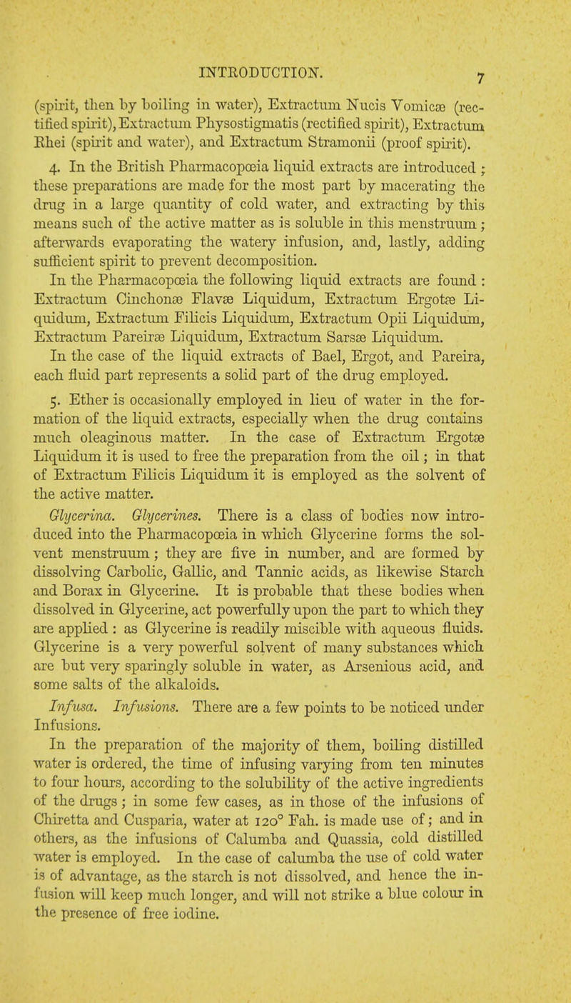 7 (spirit, then by boiling in water), Extractmn Nucis Vomicae- (rec- tified spirit), Extractum Pliysostigmatis (rectified spirit), Extractum Rhei (spirit and water), and Extractiun Stranionii (proof spirit). 4. In the British Pharmacopoeia liquid extracts are introduced ; these preparations are made for the most part by macerating the drug in a large quantity of cold water, and extracting by this means such of the active matter as is soluble in this menstruum ; afterwards evaporating the watery infusion, and, lastly, adding sufficient spirit to prevent decomposition. In the Pharmacopoeia the following liquid extracts are found : Extractum Cinchonce Flavee Liquidum, Extractum Ergotre Li- quidum, Extractum Filicis Liquidum, Extractum Opii Liquidum, Extractum PareirEe Liquidum, Extractum Sarsse Liquidum. In the case of the liquid extracts of Bael, Ergot, and Pareira, each fluid part represents a solid part of the drug employed. 5. Ether is occasionally employed in lieu of water in the for- mation of the liquid extracts, especially when the drug contains much oleaginous matter. In the case of Extractum Ergotoe Liquidum it is used to free the preparation from the oil; in that of Extractum Filicis Liquidum it is employed as the solvent of the active matter. Glycerina. Glycerines. There is a class of bodies now intro- duced into the Pharmacopoeia in which Glycerine forms the sol- vent menstruum; they are five in number, and are formed by dissolving Carbolic, Gallic, and Tannic acids, as likewise Starch and Borax in Glycerine. It is probable that these bodies when dissolved in Glycerine, act powerfully upon the part to which they are applied : as Glycerine is readily miscible with aqueous fluids. Glycerine is a very powerful solvent of many substances which are but very sparingly soluble in water, as Arsenious acid, and some salts of the alkaloids. Infusa. Infusions. There are a few points to be noticed under Infusions. In the preparation of the majority of them, boiling distilled water is ordered, the time of infusing varying from ten minutes to four hours, according to the solubility of the active ingredients of the drugs; in some few cases, as in those of the infusions of Chiretta and Cusparia, water at 1200 Fah. is made use of; and in others, as the infusions of Calumba and Quassia, cold distilled water is employed. In the case of calumba the use of cold water is of advantage, as the starch is not dissolved, and hence the in- fusion will keep much longer, and will not strike a blue colour in the presence of free iodine.