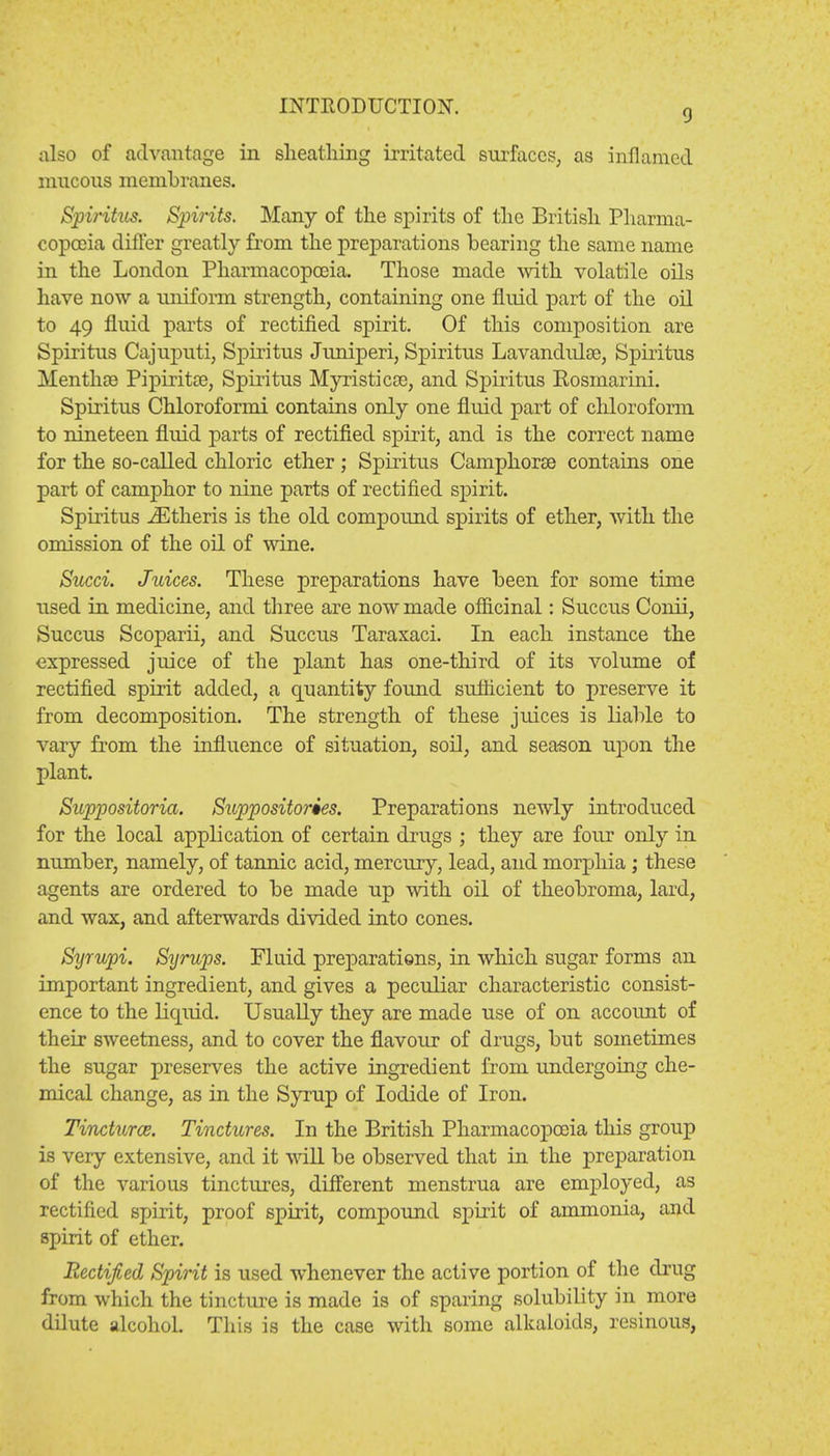 9 also of advantage in sheathing irritated surfaces, as inflamed mucous membranes. Spiritus. Spirits. Many of the spirits of the British Pharma- copoeia differ greatly from the preparations bearing the same name in the London Pharmacopoeia. Those made with volatile oils have now a uniform strength, containing one fluid part of the oil to 49 fluid parts of rectified spirit. Of this composition are Spiritus Cajuputi, Spiritus Juniperi, Spiritus Lavandulae, Spiritus Menthas Pipiritae, Spiritus Myristicae, and Spiritus Rosmarini. Spiritus Chloroformi contains only one fluid part of chloroform to nineteen fluid parts of rectified spirit, and is the correct name for the so-called chloric ether; Spiritus Camphorae contains one part of camphor to nine parts of rectified spirit. Spiritus iEtheris is the old compound spirits of ether, with the omission of the oil of wine. Sued. Juices. These preparations have been for some time used in medicine, and three are now made officinal: Succus Conii, Succus Scoparii, and Succus Taraxaci. In each instance the expressed juice of the plant has one-third of its volume of rectified spirit added, a quantity found sufficient to preserve it from decomposition. The strength of these juices is liable to vary from the influence of situation, soil, and season upon the plant. Suppositoria. Suppositories. Preparations newly introduced for the local application of certain drugs ; they are four only in number, namely, of tannic acid, mercury, lead, and morphia ; these agents are ordered to be made up with oil of theobroma, lard, and wax, and afterwards divided into cones. Syrupi. Syrups. Fluid preparations, in which sugar forms an important ingredient, and gives a peculiar characteristic consist- ence to the liquid. Usually they are made use of on account of their sweetness, and to cover the flavour of drugs, but sometimes the sugar preserves the active ingredient from undergoing che- mical change, as in the Syrup of Iodide of Iron. Tincturce. Tinctures. In the British Pharmacopoeia this group is very extensive, and it will be observed that in the preparation of the various tinctures, different menstrua are employed, as rectified spirit, proof spirit, compound spirit of ammonia, and spirit of ether. Rectified Spirit is used whenever the active portion of the drug from which the tincture is made is of sparing solubility in more dilute alcohol. This is the case with some alkaloids, resinous,